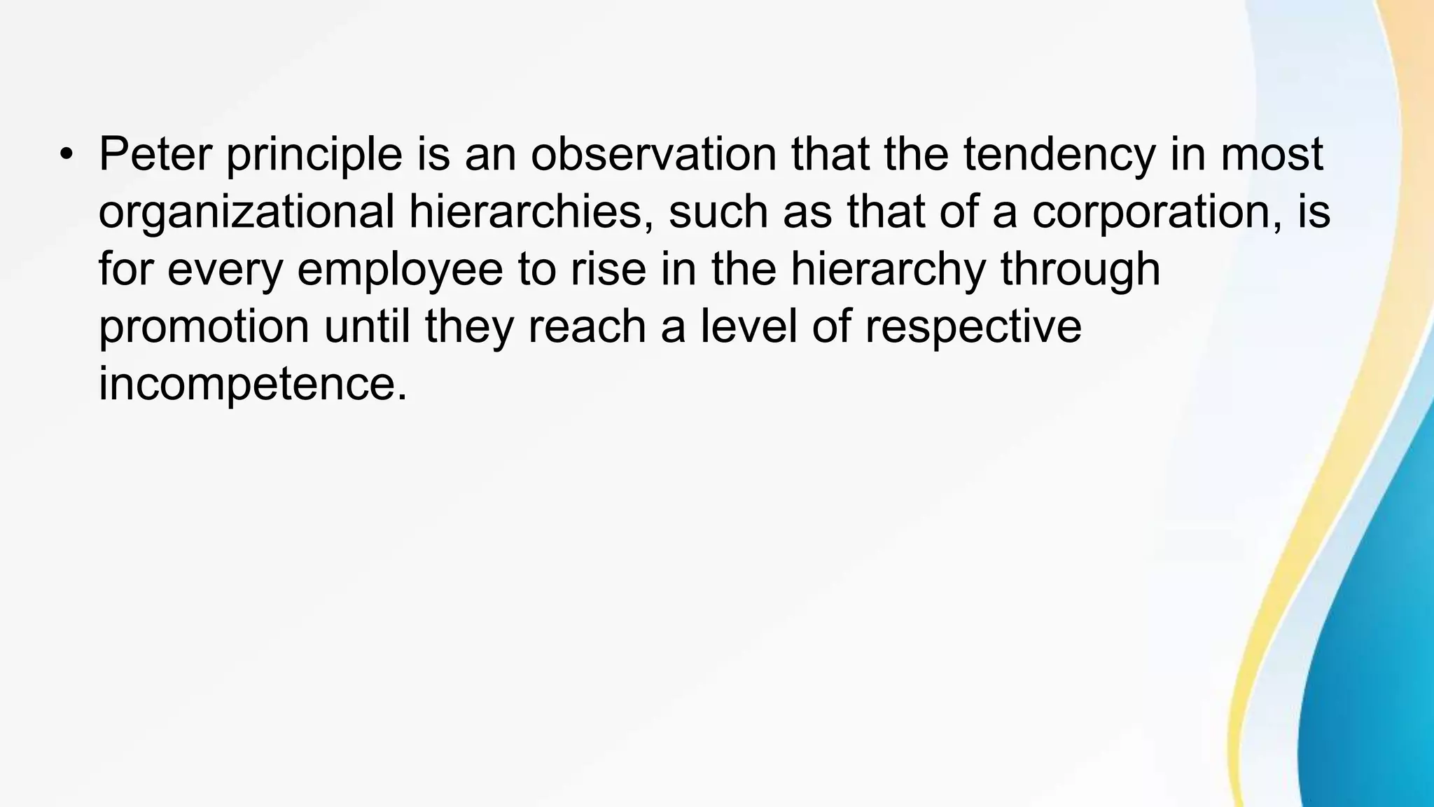 • Peter principle is an observation that the tendency in most
organizational hierarchies, such as that of a corporation, is
for every employee to rise in the hierarchy through
promotion until they reach a level of respective
incompetence.
 