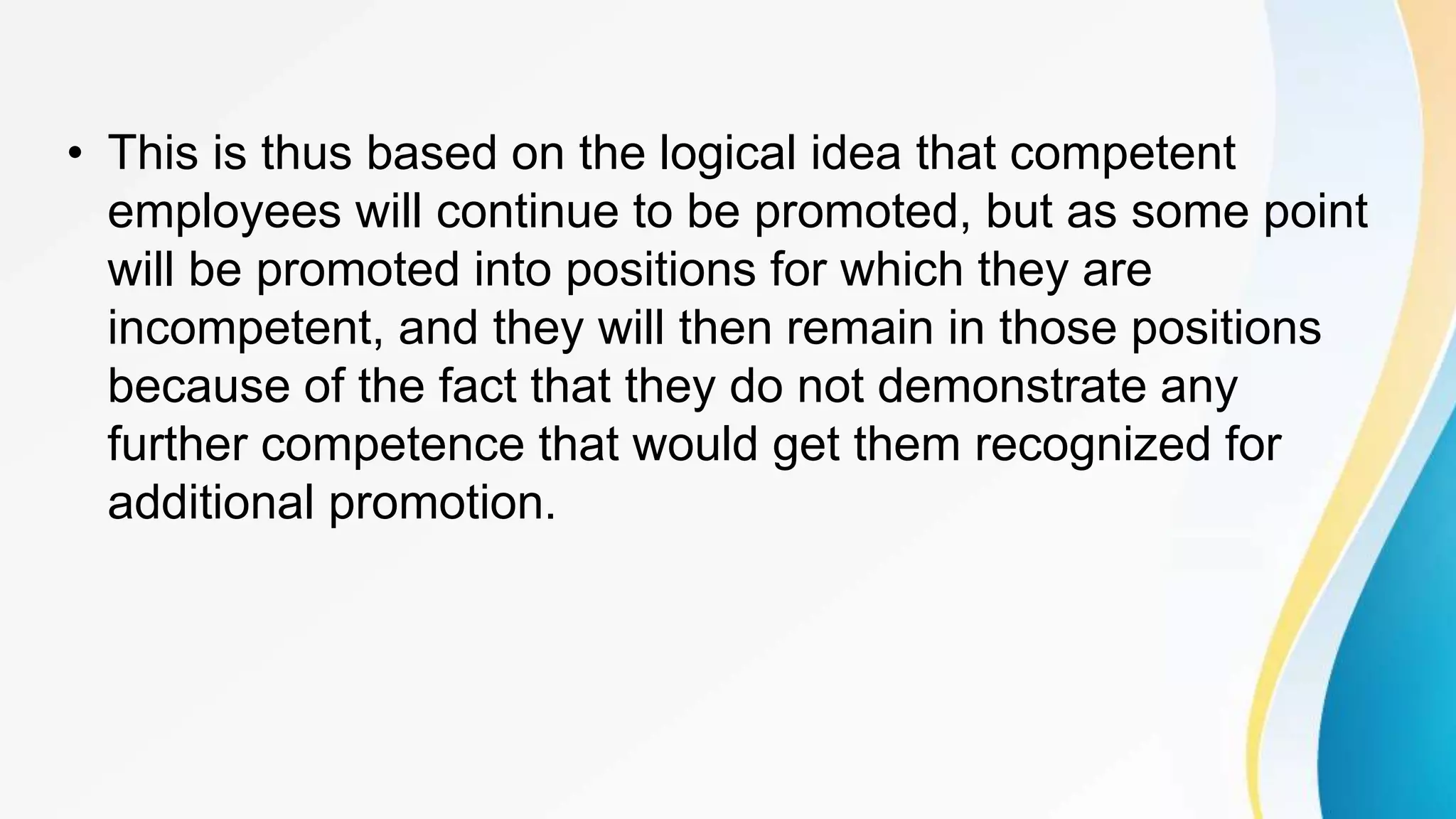 • This is thus based on the logical idea that competent
employees will continue to be promoted, but as some point
will be promoted into positions for which they are
incompetent, and they will then remain in those positions
because of the fact that they do not demonstrate any
further competence that would get them recognized for
additional promotion.
 