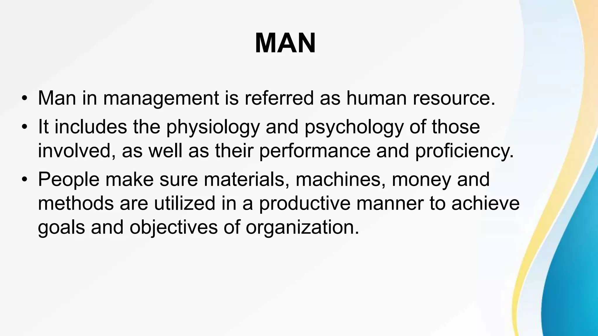 MAN
• Man in management is referred as human resource.
• It includes the physiology and psychology of those
involved, as well as their performance and proficiency.
• People make sure materials, machines, money and
methods are utilized in a productive manner to achieve
goals and objectives of organization.
 