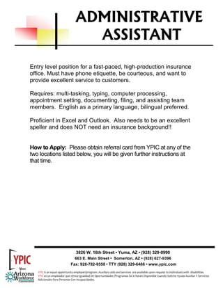 ADMINISTRATIVE
                                   ASSISTANT
Entry level position for a fast-paced, high-production insurance
office. Must have phone etiquette, be courteous, and want to
provide excellent service to customers.

Requires: multi-tasking, typing, computer processing,
appointment setting, documenting, filing, and assisting team
members. English as a primary language, bilingual preferred.

Proficient in Excel and Outlook. Also needs to be an excellent
speller and does NOT need an insurance background!!


How to Apply: Please obtain referral card from YPIC at any of the
two locations listed below, you will be given further instructions at
that time.




                                3826 W. 16th Street • Yuma, AZ • (928) 329-0990
                               663 E. Main Street • Somerton, AZ • (928) 627-9396
                             Fax: 928-782-9558 • TTY (928) 329-6466 • www.ypic.com
   YPIC is an equal opportunity employer/program. Auxiliary aids and services  are available upon request to individuals with  disabilities.  
   YPIC es un empleador que ofrece Igualdad De Oportunidades /Programas Se le Harán Disponible Cuando Solicite Ayuda Auxiliar Y Servicios 
   Adicionales Para Personas Con Incapacidades. 
 