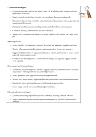 1. Administrative Support
 Provide administrative and clerical support to the HR & Administration Manager and other
departments as required.
 Receive, record, and distribute incoming correspondence, documents, and parcels.
 Maintain an efficient filing system for administrative records, contracts, licenses, permits, and
organizational documents.
 Prepare reports, letters, memos, meeting minutes, and other official correspondence.
 Coordinate meetings, appointments, and office schedules.
 Manage office communication channels, including telephone calls, emails, and visitor inqui-
ries.
2. Office Operations
 Ensure the office environment is organized, functional, and adequately supplied at all times.
 Monitor office equipment and coordinate maintenance and servicing when necessary.
 Support the administration of organizational licenses, permits, and renewals to ensure compli-
ance with statutory requirements.
 Coordinate travel arrangements, accommodation bookings, and logistical support for staff
when required.
3. Procurement and Inventory Support
 Assist in the procurement process for office supplies, stationery, and administrative resources
in accordance with organizational procurement procedures.
 Source quotations from suppliers and maintain supplier records.
 Monitor stock levels of office supplies and initiate replenishment requests in a timely manner.
 Maintain inventory records and support periodic stock-taking exercises.
 Ensure proper custody and accountability of procured items.
4. General Administrative Support
 Assist in coordinating organizational events, workshops, meetings, and staff activities.
 Support departmental projects and assignments as delegated by the HR & Administration
Manager.
 
