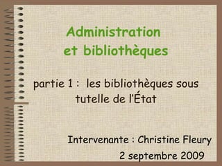 Administration  et bibliothèques partie 1 :  les bibliothèques sous tutelle de l’État Intervenante : Christine Fleury 2 septembre 2009 