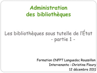 Administration
         des bibliothèques


Les bibliothèques sous tutelle de l’État
                    - partie 1 -



              Formation CNFPT Languedoc Roussillon
                     Intervenante : Christine Fleury
                                 12 décembre 2011
 