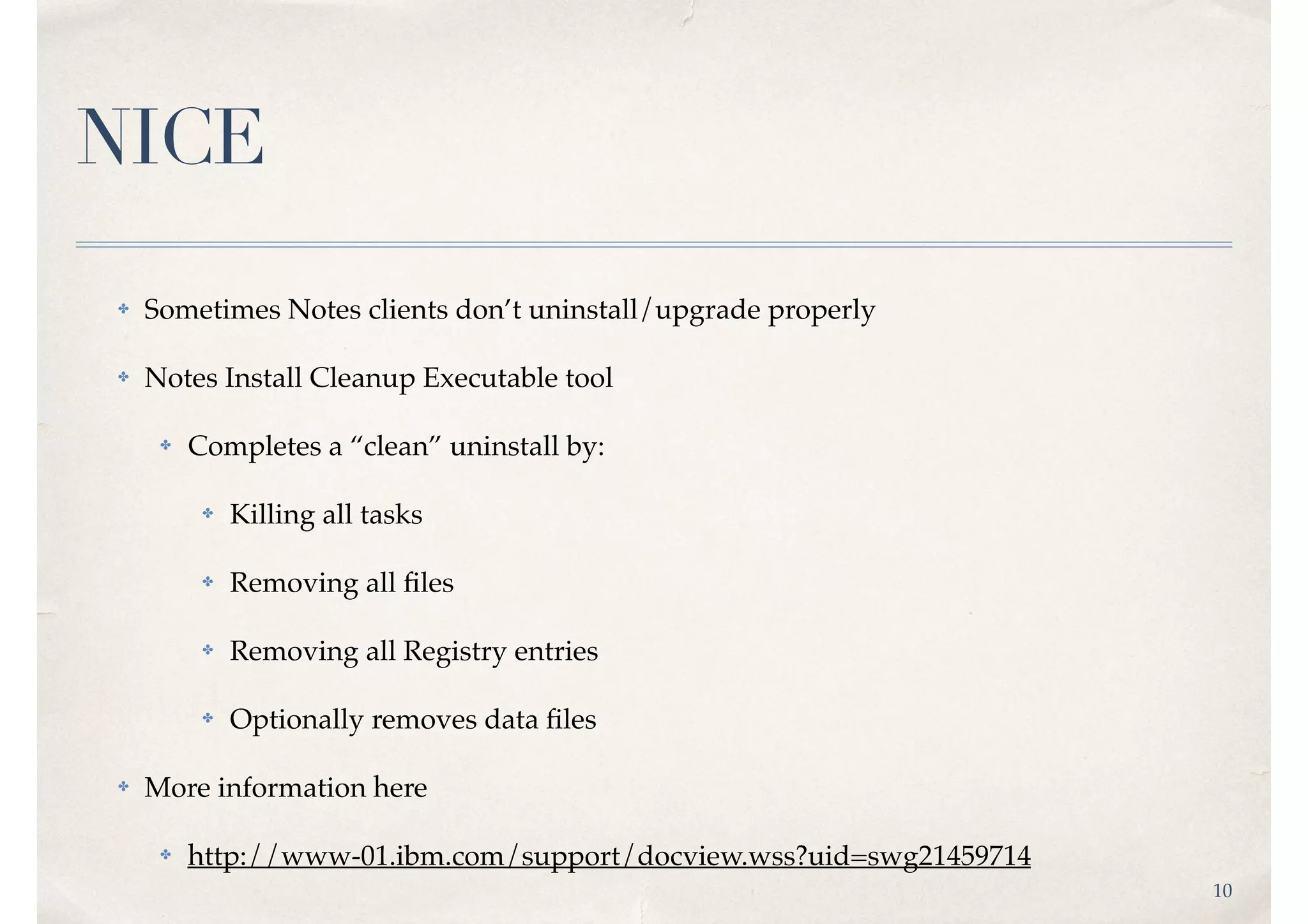 10
NICE
✤ Sometimes Notes clients don’t uninstall/upgrade properly
✤ Notes Install Cleanup Executable tool
✤ Completes a “clean” uninstall by:
✤ Killing all tasks
✤ Removing all ﬁles
✤ Removing all Registry entries
✤ Optionally removes data ﬁles
✤ More information here
✤ http://www-01.ibm.com/support/docview.wss?uid=swg21459714
 