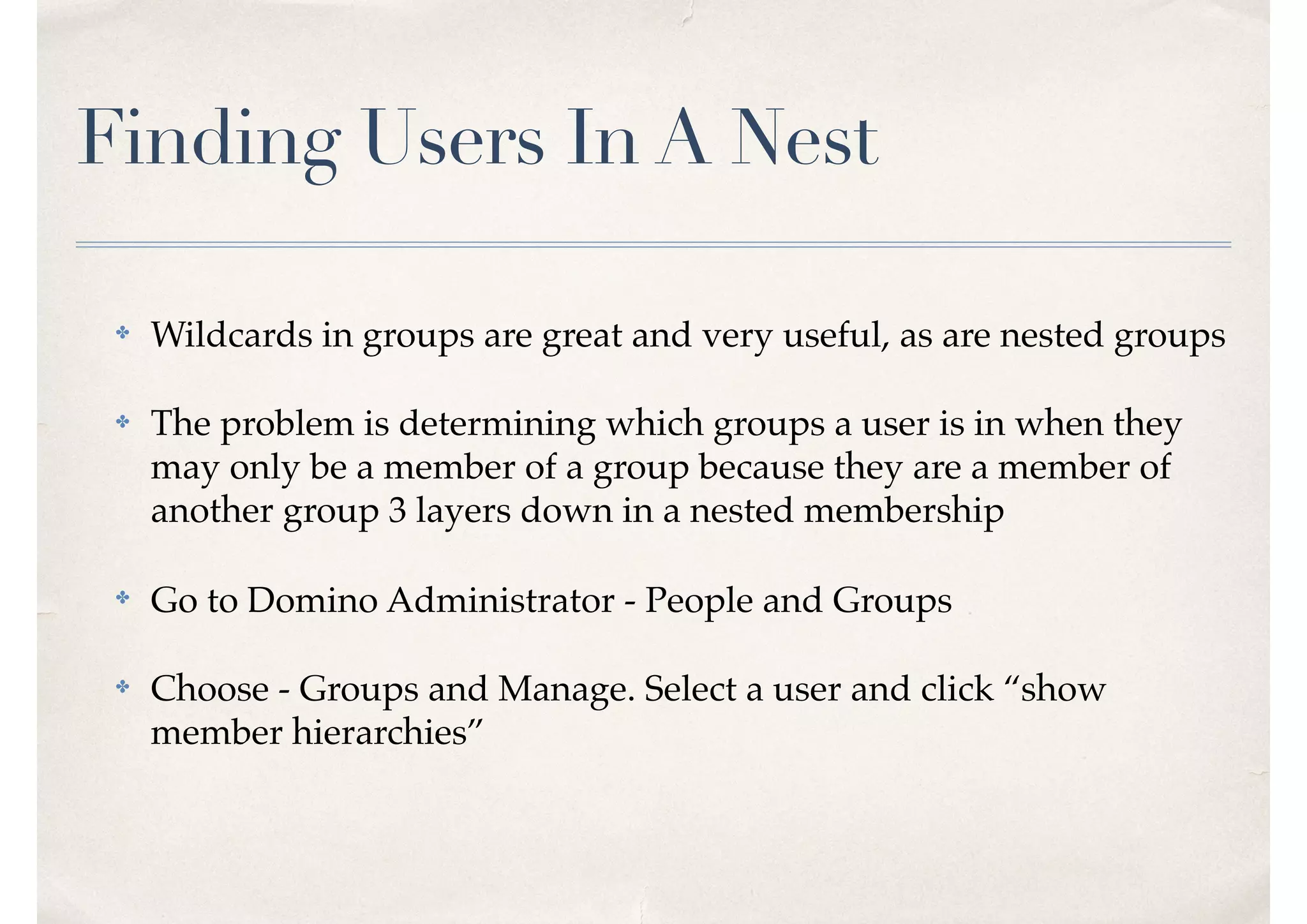 Finding Users In A Nest
✤ Wildcards in groups are great and very useful, as are nested groups
✤ The problem is determining which groups a user is in when they
may only be a member of a group because they are a member of
another group 3 layers down in a nested membership
✤ Go to Domino Administrator - People and Groups
✤ Choose - Groups and Manage. Select a user and click “show
member hierarchies”
 