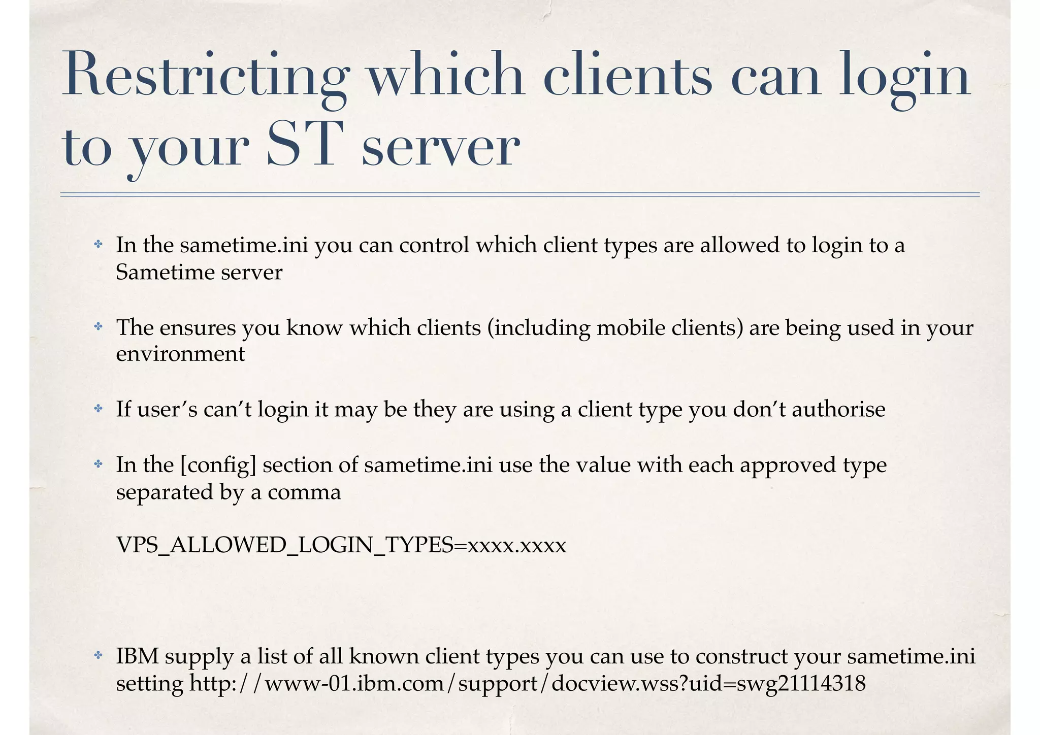 Restricting which clients can login
to your ST server
✤ In the sametime.ini you can control which client types are allowed to login to a
Sametime server
✤ The ensures you know which clients (including mobile clients) are being used in your
environment
✤ If user’s can’t login it may be they are using a client type you don’t authorise
✤ In the [conﬁg] section of sametime.ini use the value with each approved type
separated by a comma 
 
VPS_ALLOWED_LOGIN_TYPES=xxxx.xxxx
✤ IBM supply a list of all known client types you can use to construct your sametime.ini
setting http://www-01.ibm.com/support/docview.wss?uid=swg21114318
 