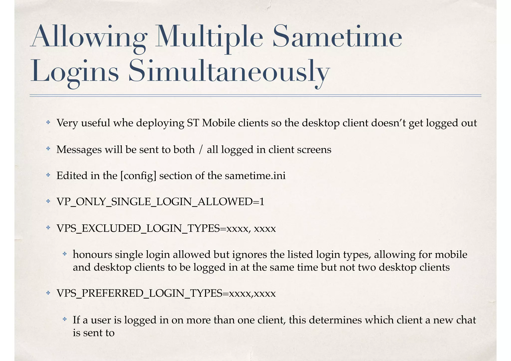 Allowing Multiple Sametime
Logins Simultaneously
✤ Very useful whe deploying ST Mobile clients so the desktop client doesn’t get logged out
✤ Messages will be sent to both / all logged in client screens
✤ Edited in the [conﬁg] section of the sametime.ini
✤ VP_ONLY_SINGLE_LOGIN_ALLOWED=1
✤ VPS_EXCLUDED_LOGIN_TYPES=xxxx, xxxx
✤ honours single login allowed but ignores the listed login types, allowing for mobile
and desktop clients to be logged in at the same time but not two desktop clients
✤ VPS_PREFERRED_LOGIN_TYPES=xxxx,xxxx
✤ If a user is logged in on more than one client, this determines which client a new chat
is sent to
 