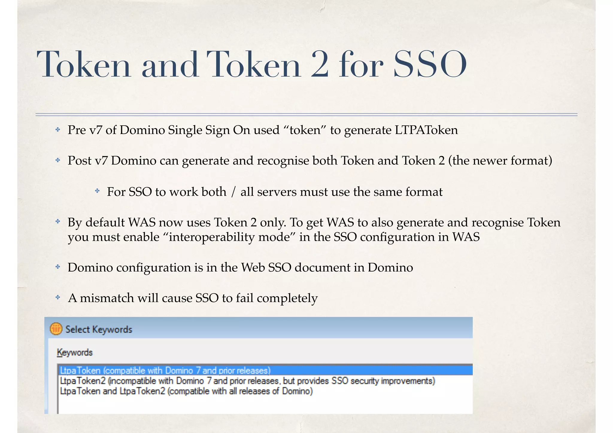 Token andToken 2 for SSO
✤ Pre v7 of Domino Single Sign On used “token” to generate LTPAToken
✤ Post v7 Domino can generate and recognise both Token and Token 2 (the newer format)
✤ For SSO to work both / all servers must use the same format
✤ By default WAS now uses Token 2 only. To get WAS to also generate and recognise Token
you must enable “interoperability mode” in the SSO conﬁguration in WAS
✤ Domino conﬁguration is in the Web SSO document in Domino
✤ A mismatch will cause SSO to fail completely
 