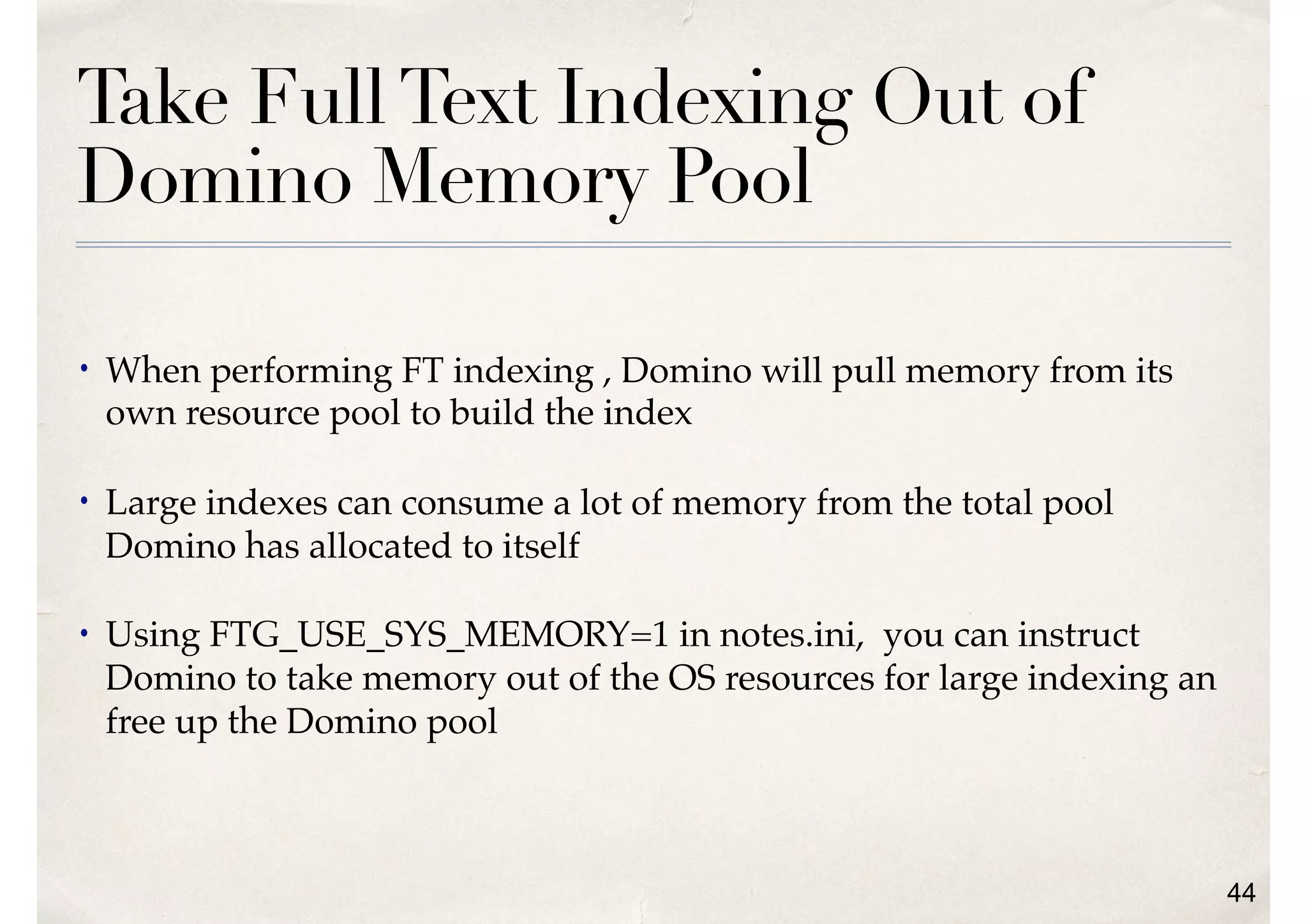 Take FullText Indexing Out of
Domino Memory Pool
• When performing FT indexing , Domino will pull memory from its
own resource pool to build the index
• Large indexes can consume a lot of memory from the total pool
Domino has allocated to itself
• Using FTG_USE_SYS_MEMORY=1 in notes.ini, you can instruct
Domino to take memory out of the OS resources for large indexing an
free up the Domino pool
44
 