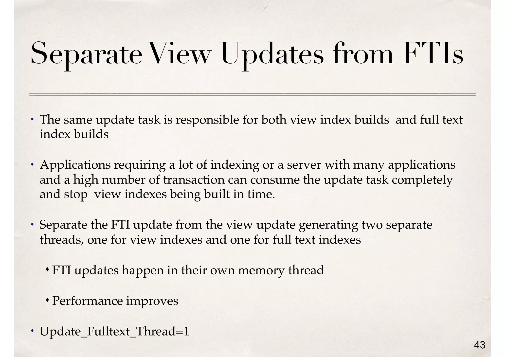 SeparateView Updates from FTIs
• The same update task is responsible for both view index builds and full text
index builds
• Applications requiring a lot of indexing or a server with many applications
and a high number of transaction can consume the update task completely
and stop view indexes being built in time.
• Separate the FTI update from the view update generating two separate
threads, one for view indexes and one for full text indexes
s FTI updates happen in their own memory thread
s Performance improves
• Update_Fulltext_Thread=1
43
 