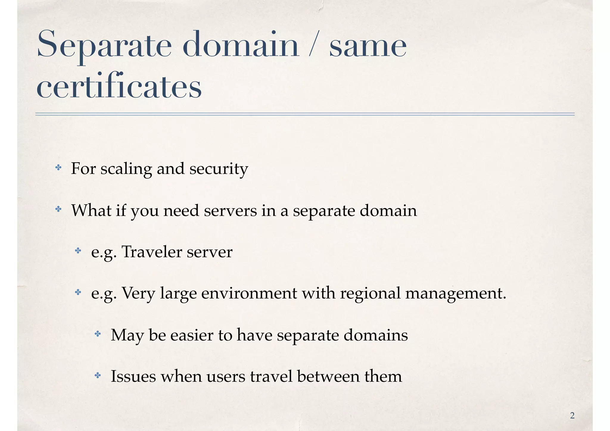 2
Separate domain / same
certificates
✤ For scaling and security
✤ What if you need servers in a separate domain
✤ e.g. Traveler server
✤ e.g. Very large environment with regional management.
✤ May be easier to have separate domains
✤ Issues when users travel between them
 