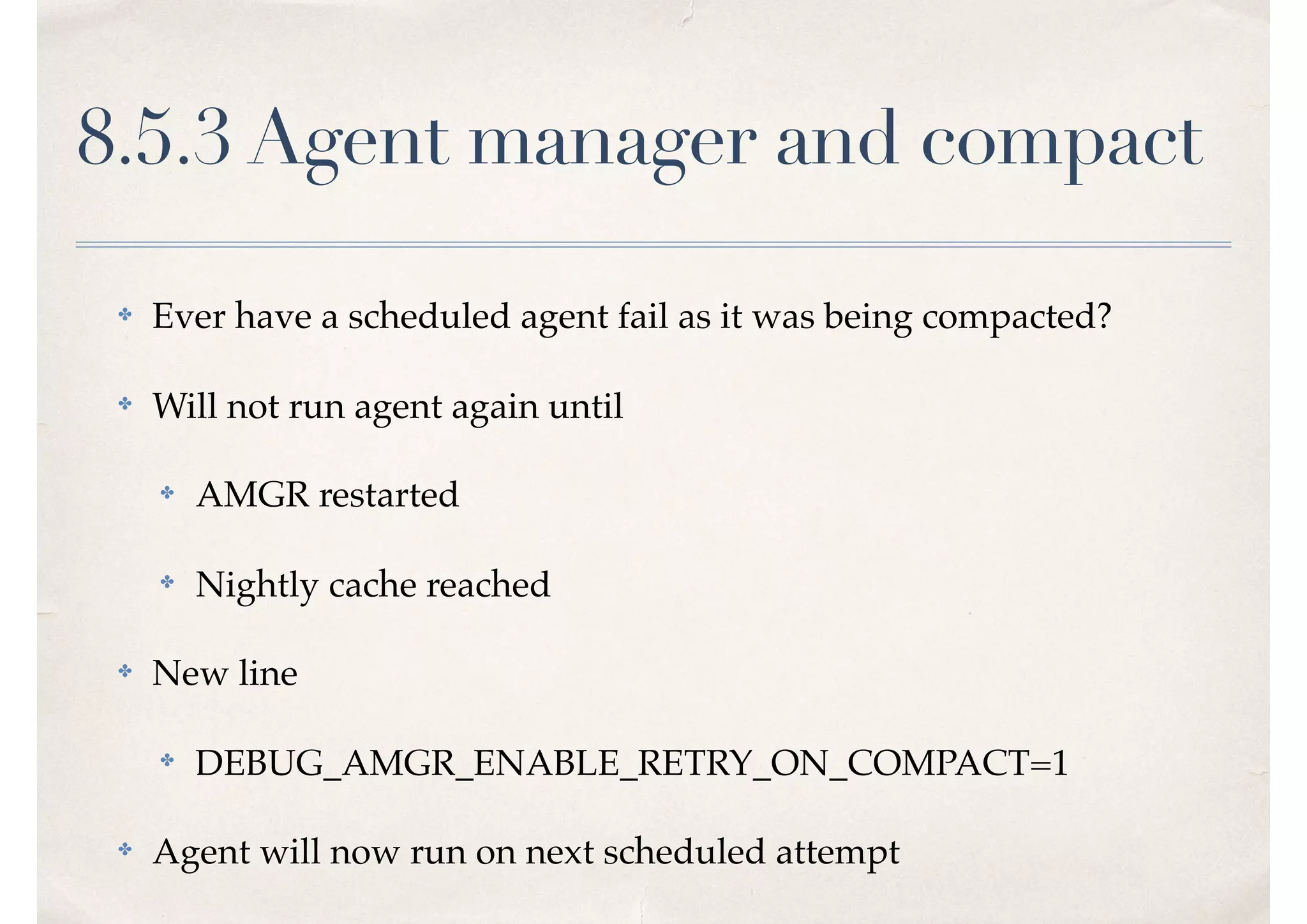 8.5.3 Agent manager and compact
✤ Ever have a scheduled agent fail as it was being compacted?
✤ Will not run agent again until
✤ AMGR restarted
✤ Nightly cache reached
✤ New line
✤ DEBUG_AMGR_ENABLE_RETRY_ON_COMPACT=1
✤ Agent will now run on next scheduled attempt
 