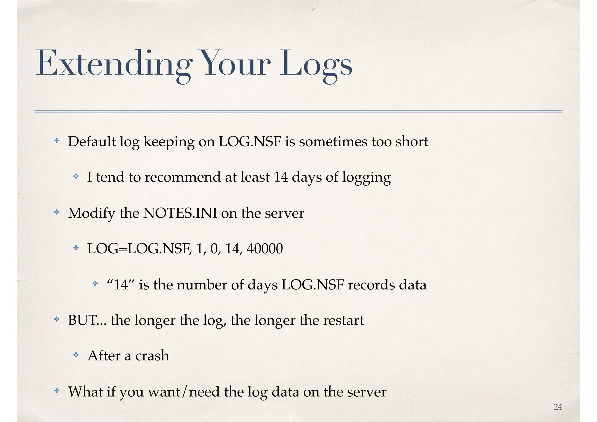 24
ExtendingYour Logs
✤ Default log keeping on LOG.NSF is sometimes too short
✤ I tend to recommend at least 14 days of logging
✤ Modify the NOTES.INI on the server
✤ LOG=LOG.NSF, 1, 0, 14, 40000
✤
“14” is the number of days LOG.NSF records data
✤ BUT... the longer the log, the longer the restart
✤ After a crash
✤ What if you want/need the log data on the server
 