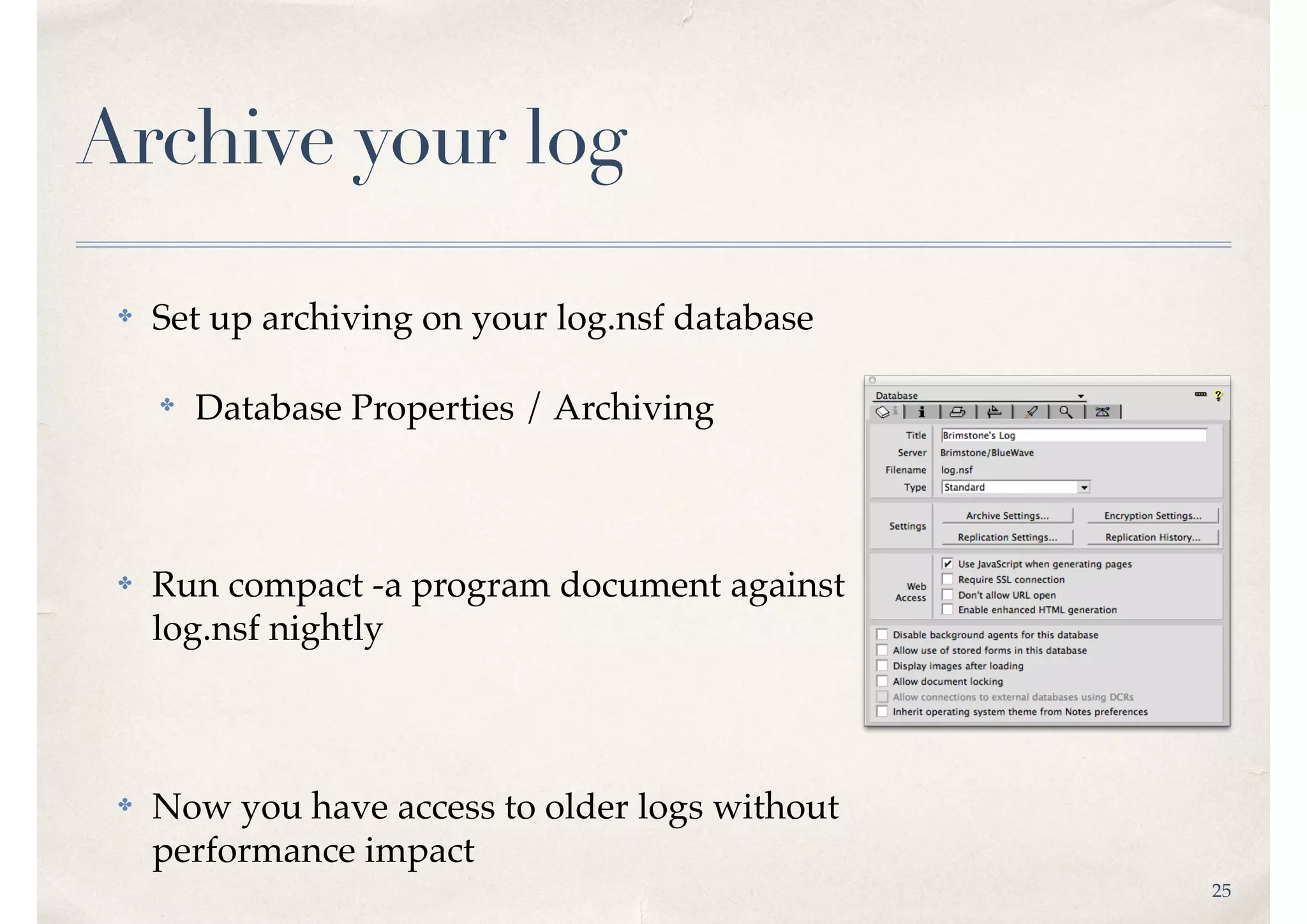 25
Archive your log
✤ Set up archiving on your log.nsf database
✤ Database Properties / Archiving
✤ Run compact -a program document against 
log.nsf nightly
✤ Now you have access to older logs without 
performance impact
 