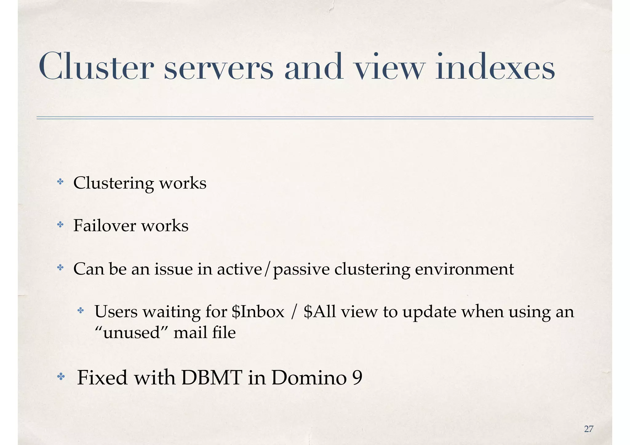 27
Cluster servers and view indexes
✤ Clustering works
✤ Failover works
✤ Can be an issue in active/passive clustering environment
✤ Users waiting for $Inbox / $All view to update when using an
“unused” mail ﬁle
✤ Fixed with DBMT in Domino 9
 