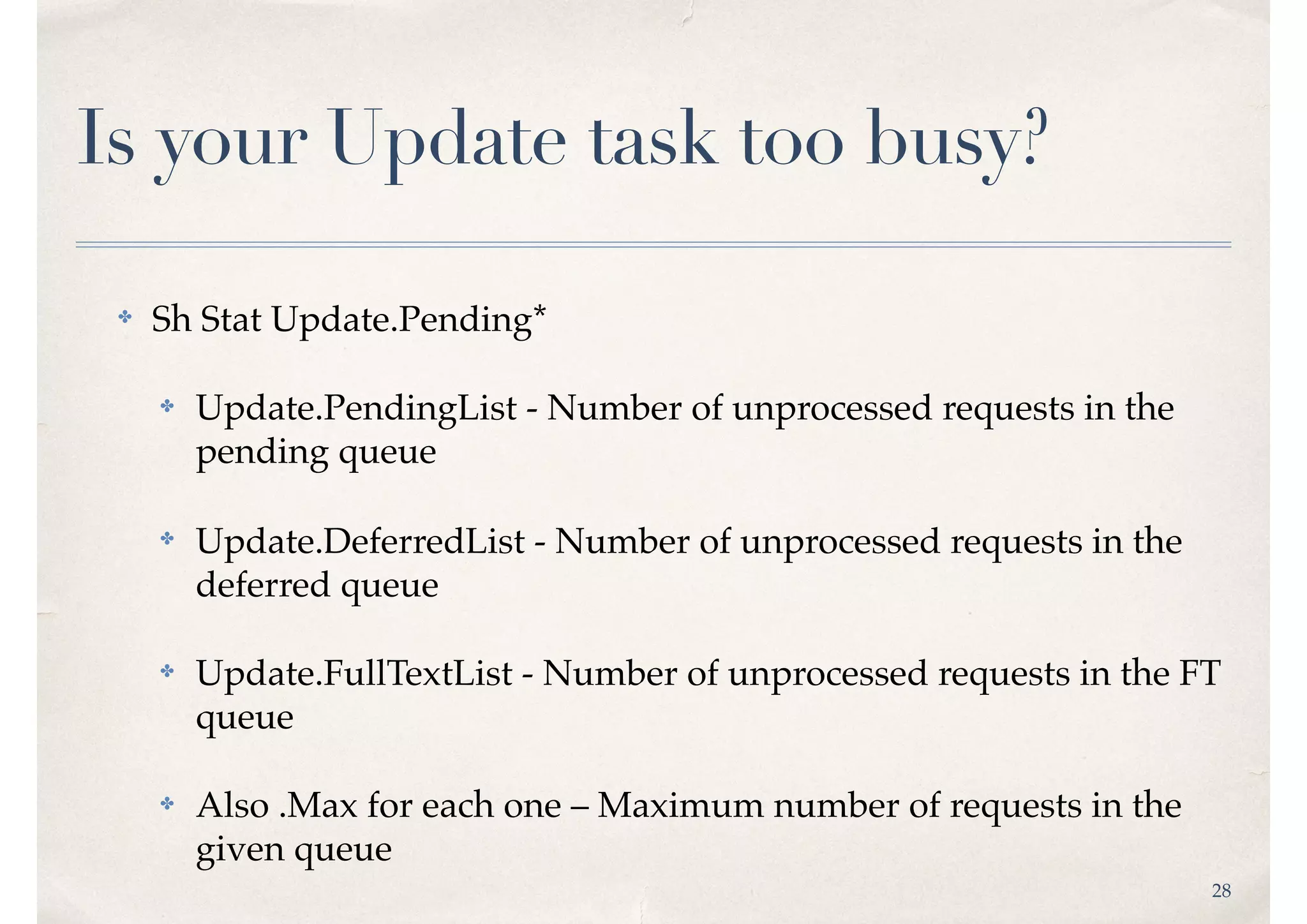 28
Is your Update task too busy?
✤ Sh Stat Update.Pending*
✤ Update.PendingList - Number of unprocessed requests in the
pending queue
✤ Update.DeferredList - Number of unprocessed requests in the
deferred queue
✤ Update.FullTextList - Number of unprocessed requests in the FT
queue
✤ Also .Max for each one – Maximum number of requests in the
given queue
 