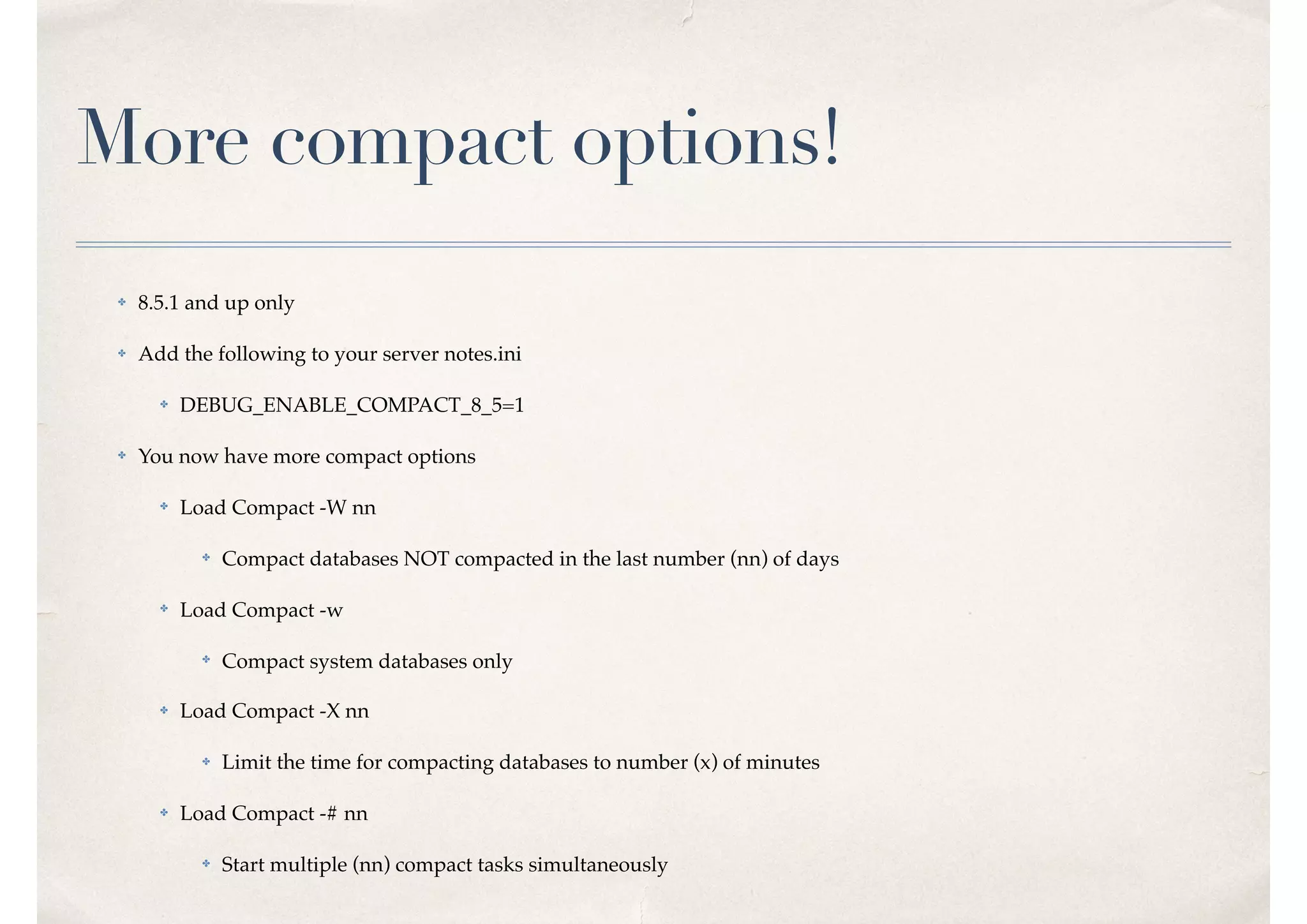 More compact options!
✤ 8.5.1 and up only
✤ Add the following to your server notes.ini
✤ DEBUG_ENABLE_COMPACT_8_5=1
✤ You now have more compact options
✤ Load Compact -W nn
✤ Compact databases NOT compacted in the last number (nn) of days
✤ Load Compact -w
✤
Compact system databases only
✤ Load Compact -X nn
✤ Limit the time for compacting databases to number (x) of minutes
✤ Load Compact -# nn
✤ Start multiple (nn) compact tasks simultaneously
 