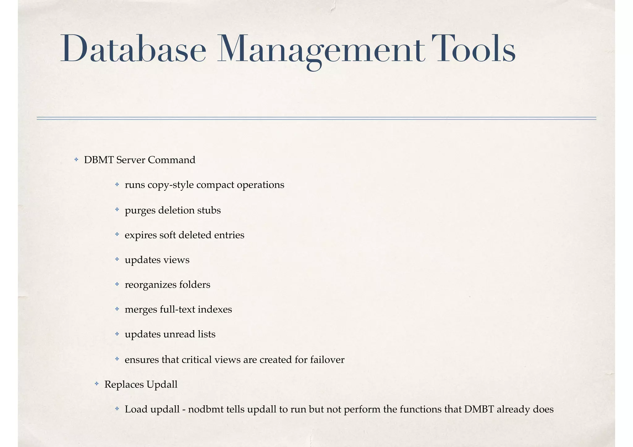 Database ManagementTools
✤ DBMT Server Command
✤ runs copy-style compact operations
✤ purges deletion stubs
✤ expires soft deleted entries
✤ updates views
✤ reorganizes folders
✤ merges full-text indexes
✤ updates unread lists
✤ ensures that critical views are created for failover
✤ Replaces Updall
✤ Load updall - nodbmt tells updall to run but not perform the functions that DMBT already does
 
