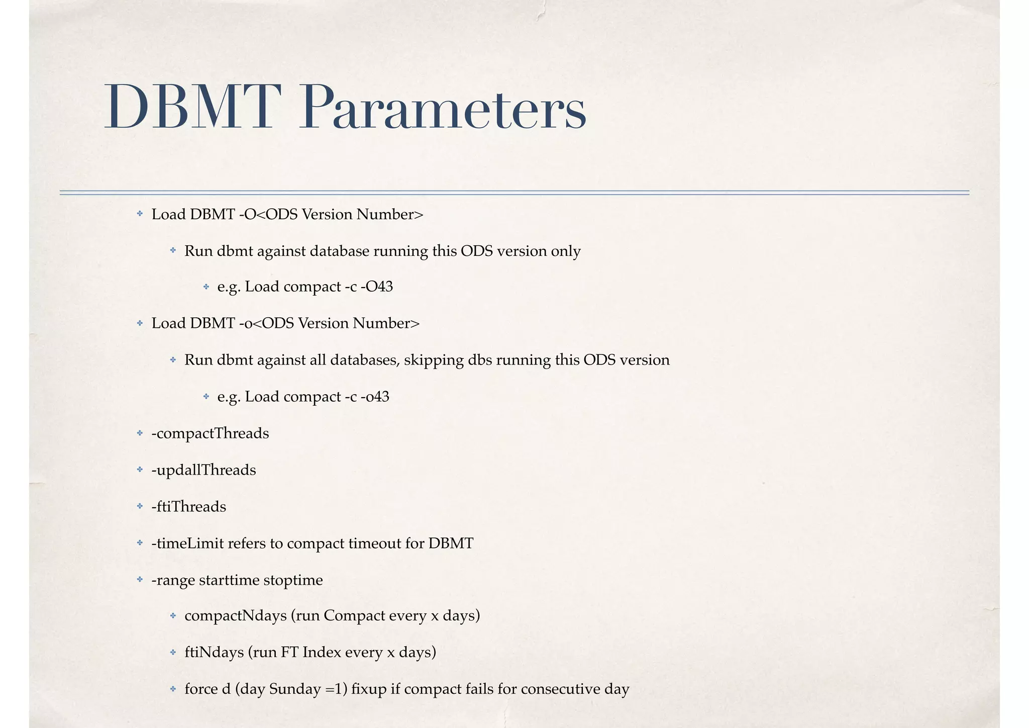 DBMT Parameters
✤ Load DBMT -O<ODS Version Number>
✤ Run dbmt against database running this ODS version only
✤ e.g. Load compact -c -O43
✤ Load DBMT -o<ODS Version Number>
✤ Run dbmt against all databases, skipping dbs running this ODS version
✤ e.g. Load compact -c -o43
✤ -compactThreads
✤ -updallThreads
✤ -ftiThreads
✤ -timeLimit refers to compact timeout for DBMT
✤ -range starttime stoptime
✤ compactNdays (run Compact every x days)
✤ ftiNdays (run FT Index every x days)
✤ force d (day Sunday =1) ﬁxup if compact fails for consecutive day
 