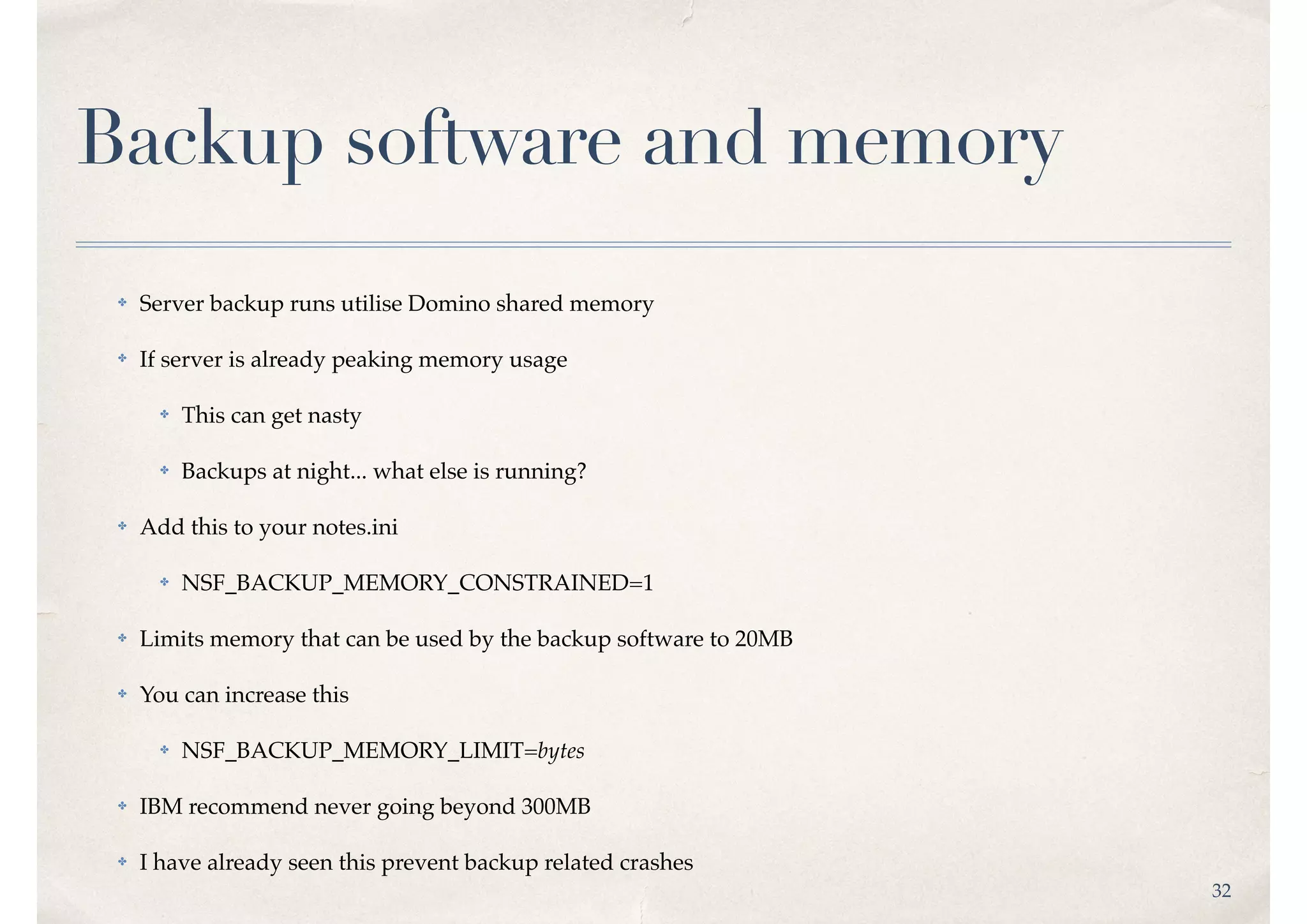 32
Backup software and memory
✤ Server backup runs utilise Domino shared memory
✤ If server is already peaking memory usage
✤ This can get nasty
✤ Backups at night... what else is running?
✤ Add this to your notes.ini
✤ NSF_BACKUP_MEMORY_CONSTRAINED=1
✤ Limits memory that can be used by the backup software to 20MB
✤ You can increase this
✤ NSF_BACKUP_MEMORY_LIMIT=bytes
✤ IBM recommend never going beyond 300MB
✤ I have already seen this prevent backup related crashes
 
