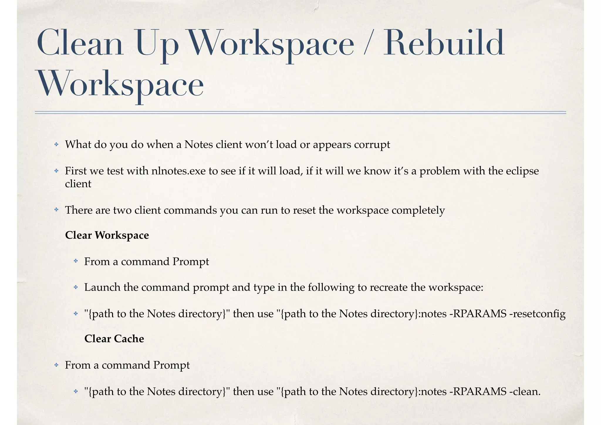 Clean UpWorkspace / Rebuild
Workspace
✤ What do you do when a Notes client won’t load or appears corrupt
✤ First we test with nlnotes.exe to see if it will load, if it will we know it’s a problem with the eclipse
client
✤ There are two client commands you can run to reset the workspace completely 
 
Clear Workspace
✤ From a command Prompt
✤ Launch the command prompt and type in the following to recreate the workspace:
✤ "{path to the Notes directory}" then use "{path to the Notes directory}:notes -RPARAMS -resetconﬁg  
 
Clear Cache
✤ From a command Prompt
✤ "{path to the Notes directory}" then use "{path to the Notes directory}:notes -RPARAMS -clean.
 