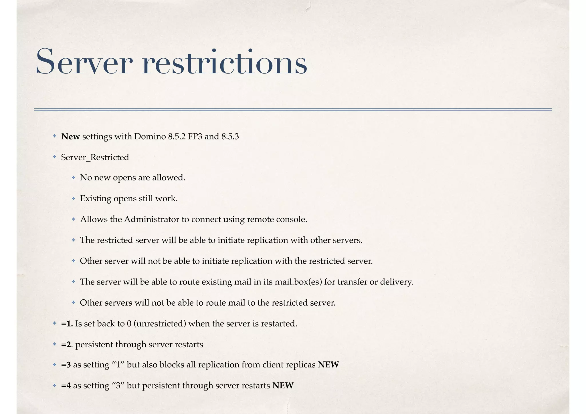 Server restrictions
✤ New settings with Domino 8.5.2 FP3 and 8.5.3
✤ Server_Restricted
✤ No new opens are allowed.
✤ Existing opens still work.
✤ Allows the Administrator to connect using remote console.
✤ The restricted server will be able to initiate replication with other servers.
✤ Other server will not be able to initiate replication with the restricted server.
✤ The server will be able to route existing mail in its mail.box(es) for transfer or delivery.
✤ Other servers will not be able to route mail to the restricted server.
✤ =1. Is set back to 0 (unrestricted) when the server is restarted.
✤ =2. persistent through server restarts
✤ =3 as setting “1” but also blocks all replication from client replicas NEW
✤ =4 as setting “3” but persistent through server restarts NEW
 