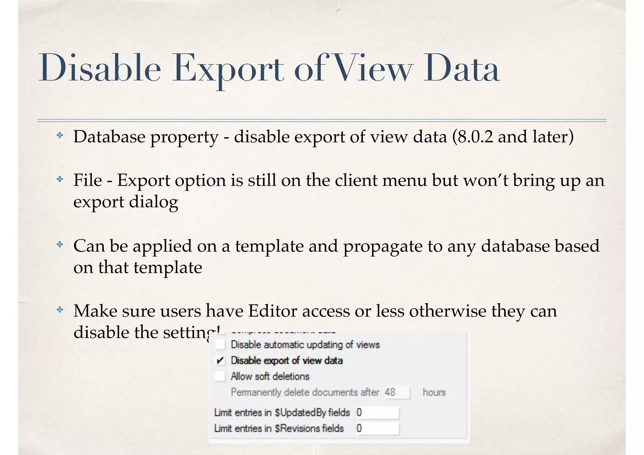 Disable Export ofView Data
✤ Database property - disable export of view data (8.0.2 and later)
✤ File - Export option is still on the client menu but won’t bring up an
export dialog
✤ Can be applied on a template and propagate to any database based
on that template
✤ Make sure users have Editor access or less otherwise they can
disable the setting!
 