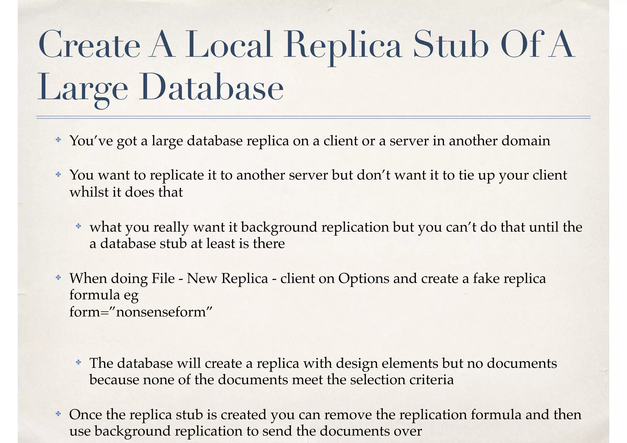Create A Local Replica Stub Of A
Large Database
✤ You’ve got a large database replica on a client or a server in another domain
✤ You want to replicate it to another server but don’t want it to tie up your client
whilst it does that
✤ what you really want it background replication but you can’t do that until the
a database stub at least is there
✤ When doing File - New Replica - client on Options and create a fake replica
formula eg  
form=”nonsenseform” 
✤ The database will create a replica with design elements but no documents
because none of the documents meet the selection criteria
✤ Once the replica stub is created you can remove the replication formula and then
use background replication to send the documents over
 