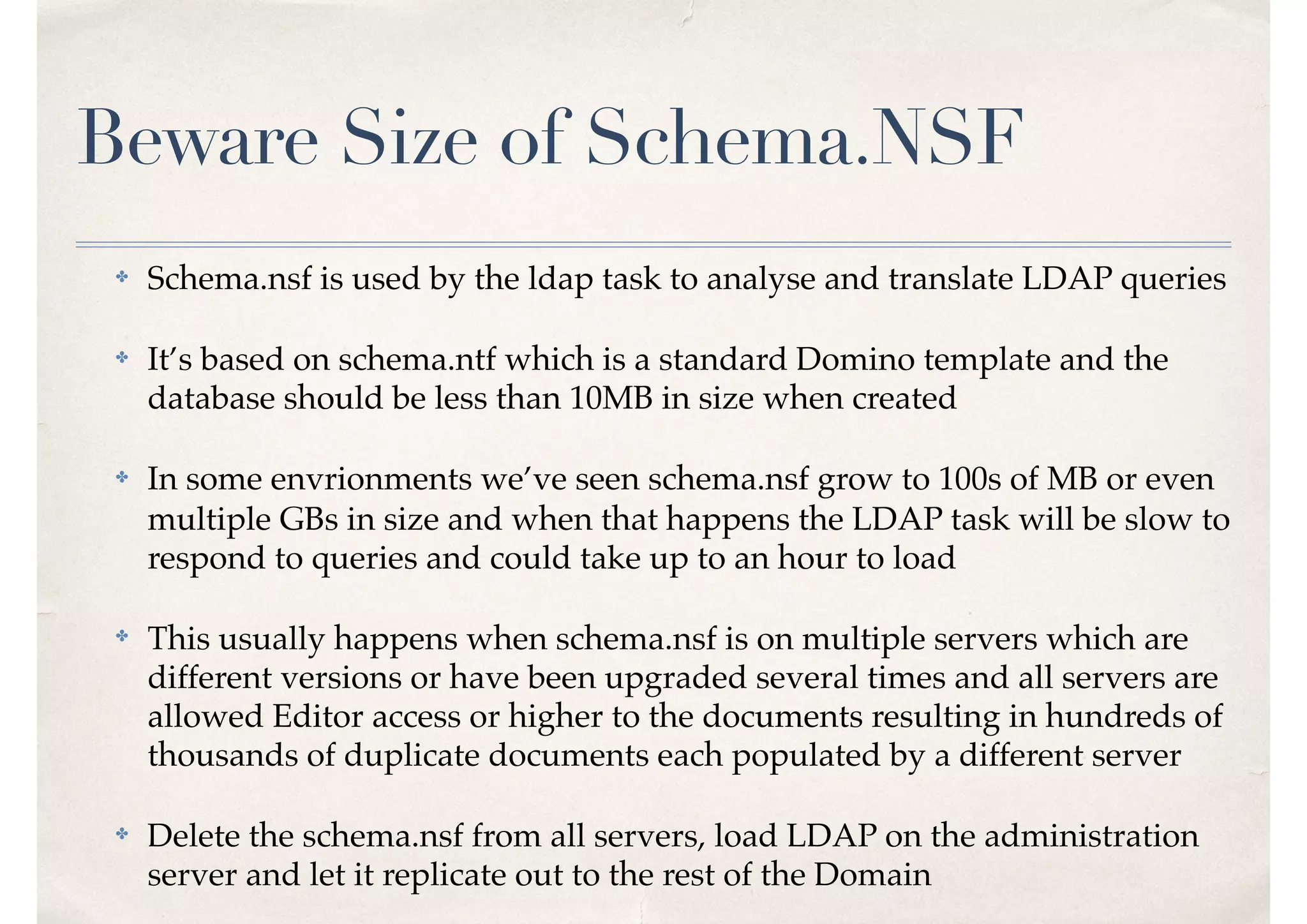 Beware Size of Schema.NSF
✤ Schema.nsf is used by the ldap task to analyse and translate LDAP queries
✤ It’s based on schema.ntf which is a standard Domino template and the
database should be less than 10MB in size when created
✤ In some envrionments we’ve seen schema.nsf grow to 100s of MB or even
multiple GBs in size and when that happens the LDAP task will be slow to
respond to queries and could take up to an hour to load
✤ This usually happens when schema.nsf is on multiple servers which are
different versions or have been upgraded several times and all servers are
allowed Editor access or higher to the documents resulting in hundreds of
thousands of duplicate documents each populated by a different server
✤ Delete the schema.nsf from all servers, load LDAP on the administration
server and let it replicate out to the rest of the Domain
 