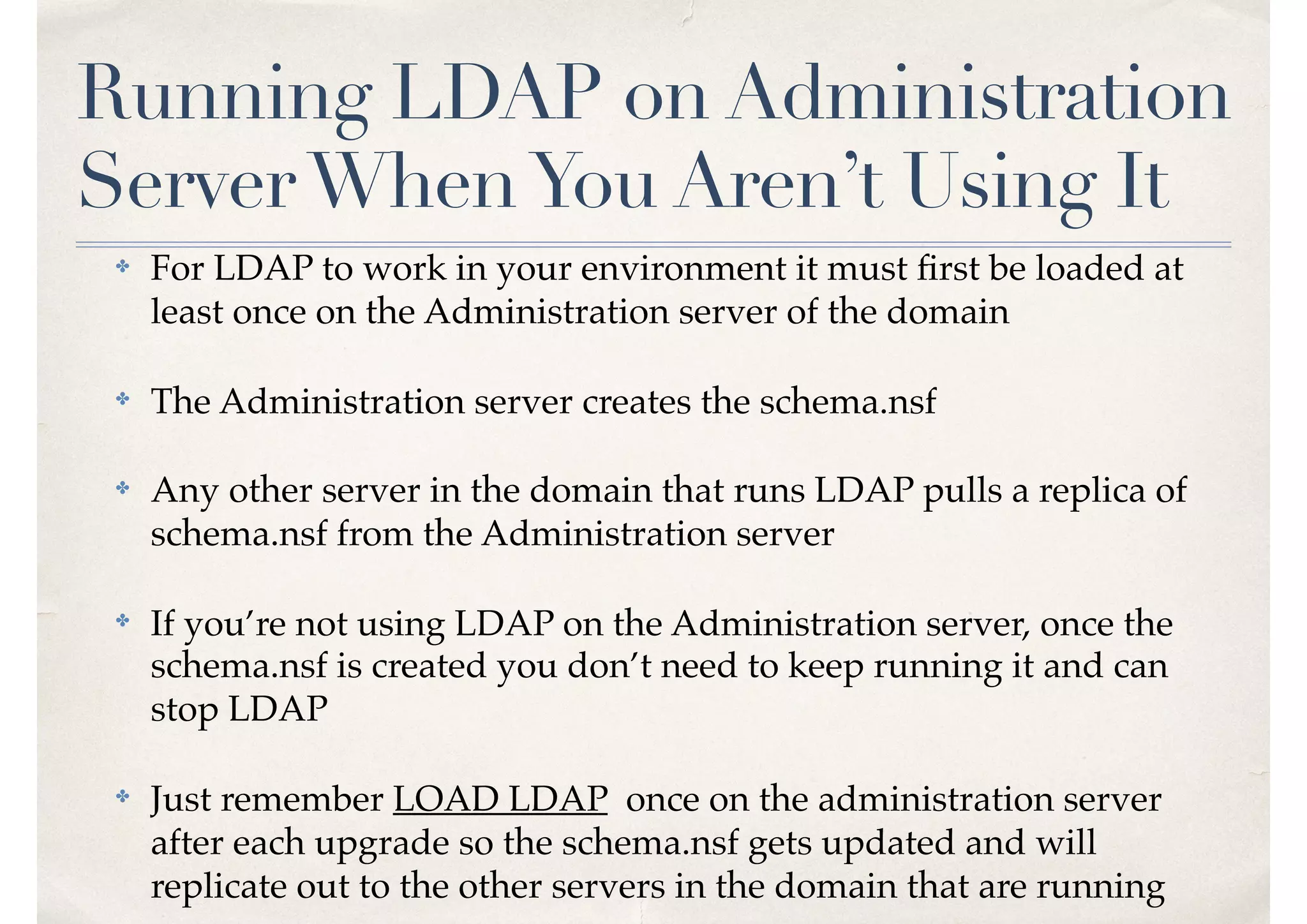 Running LDAP on Administration
ServerWhenYou Aren’t Using It
✤ For LDAP to work in your environment it must ﬁrst be loaded at
least once on the Administration server of the domain
✤ The Administration server creates the schema.nsf
✤ Any other server in the domain that runs LDAP pulls a replica of
schema.nsf from the Administration server
✤ If you’re not using LDAP on the Administration server, once the
schema.nsf is created you don’t need to keep running it and can
stop LDAP
✤ Just remember LOAD LDAP once on the administration server
after each upgrade so the schema.nsf gets updated and will
replicate out to the other servers in the domain that are running
 