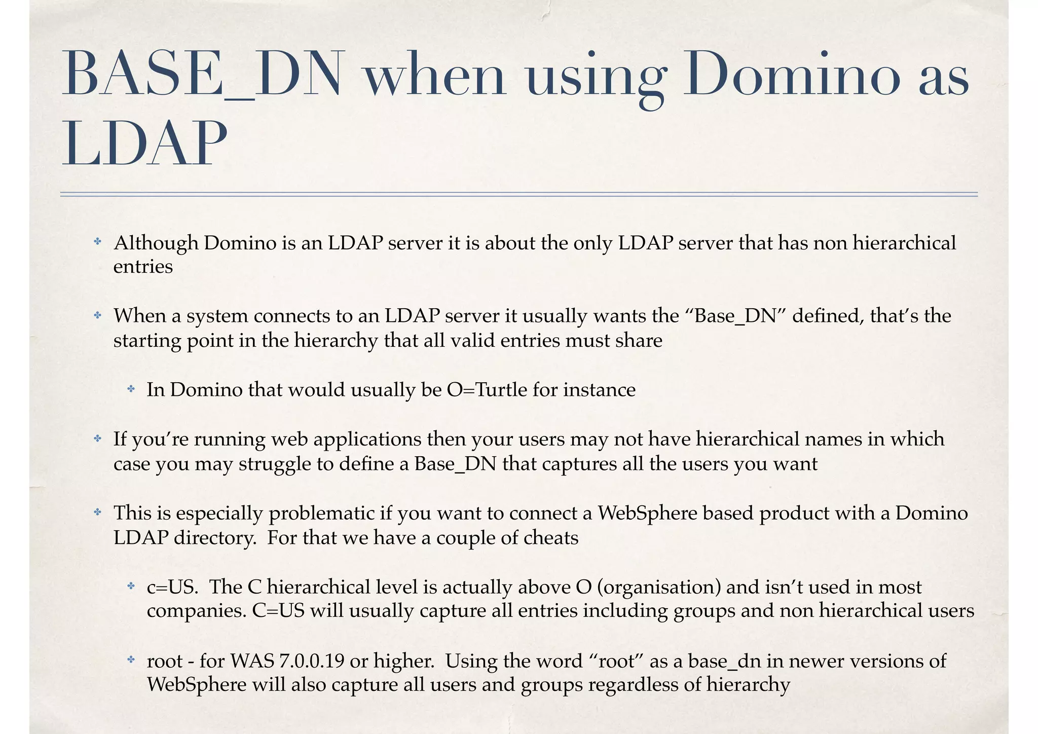 BASE_DN when using Domino as
LDAP
✤ Although Domino is an LDAP server it is about the only LDAP server that has non hierarchical
entries
✤ When a system connects to an LDAP server it usually wants the “Base_DN” deﬁned, that’s the
starting point in the hierarchy that all valid entries must share
✤ In Domino that would usually be O=Turtle for instance
✤ If you’re running web applications then your users may not have hierarchical names in which
case you may struggle to deﬁne a Base_DN that captures all the users you want
✤ This is especially problematic if you want to connect a WebSphere based product with a Domino
LDAP directory. For that we have a couple of cheats
✤ c=US. The C hierarchical level is actually above O (organisation) and isn’t used in most
companies. C=US will usually capture all entries including groups and non hierarchical users
✤ root - for WAS 7.0.0.19 or higher. Using the word “root” as a base_dn in newer versions of
WebSphere will also capture all users and groups regardless of hierarchy
 