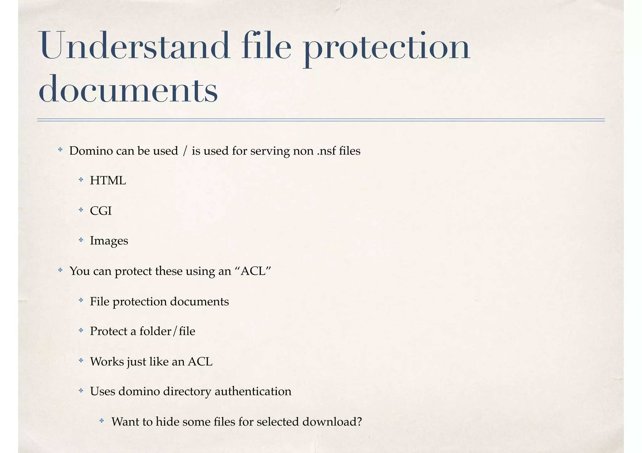 Understand file protection
documents
✤
Domino can be used / is used for serving non .nsf ﬁles
✤ HTML
✤
CGI
✤ Images
✤
You can protect these using an “ACL”
✤
File protection documents
✤ Protect a folder/ﬁle
✤
Works just like an ACL
✤ Uses domino directory authentication
✤ Want to hide some ﬁles for selected download?
 