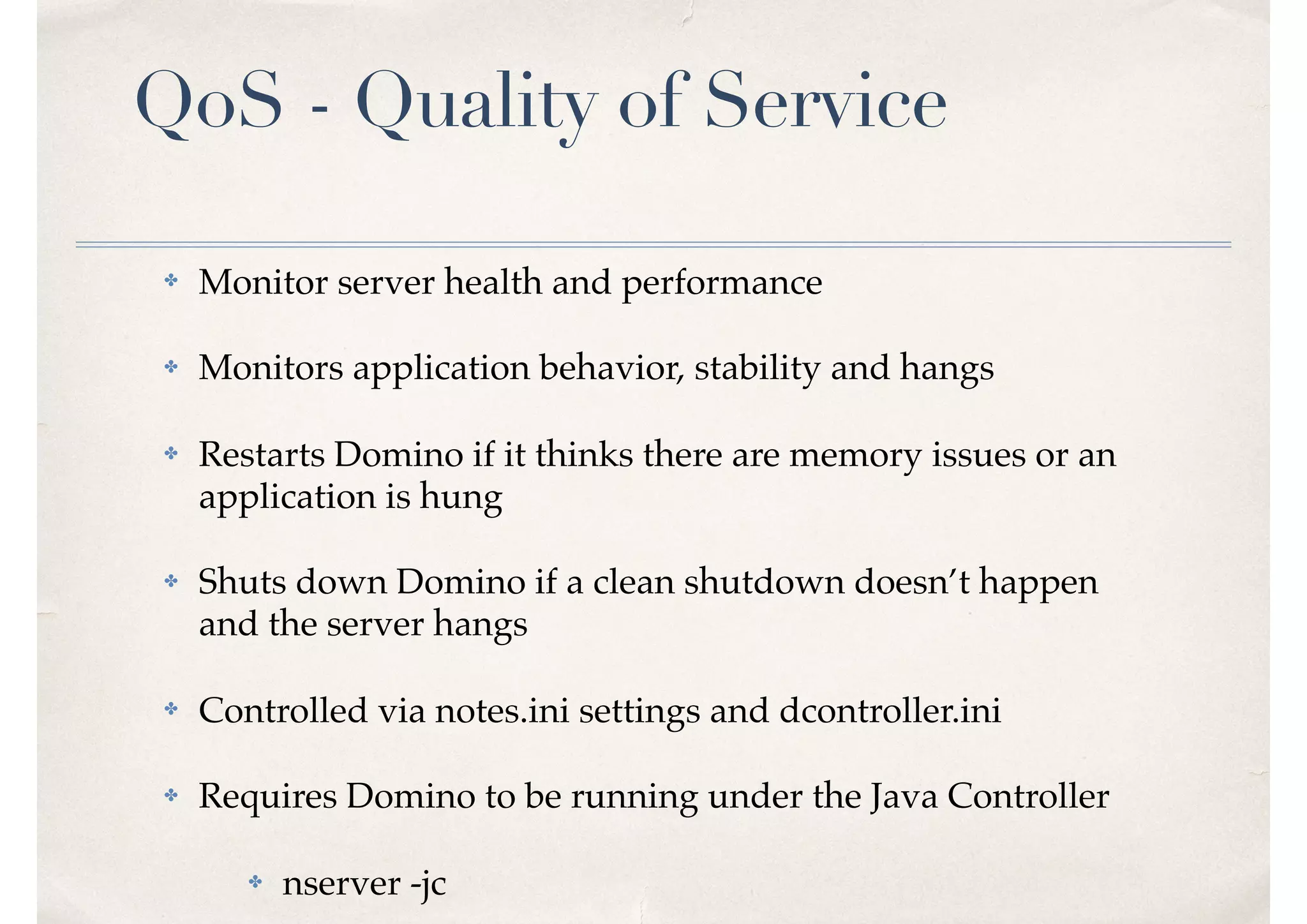QoS - Quality of Service
✤ Monitor server health and performance
✤ Monitors application behavior, stability and hangs
✤ Restarts Domino if it thinks there are memory issues or an
application is hung
✤ Shuts down Domino if a clean shutdown doesn’t happen
and the server hangs
✤ Controlled via notes.ini settings and dcontroller.ini
✤ Requires Domino to be running under the Java Controller
✤ nserver -jc
 