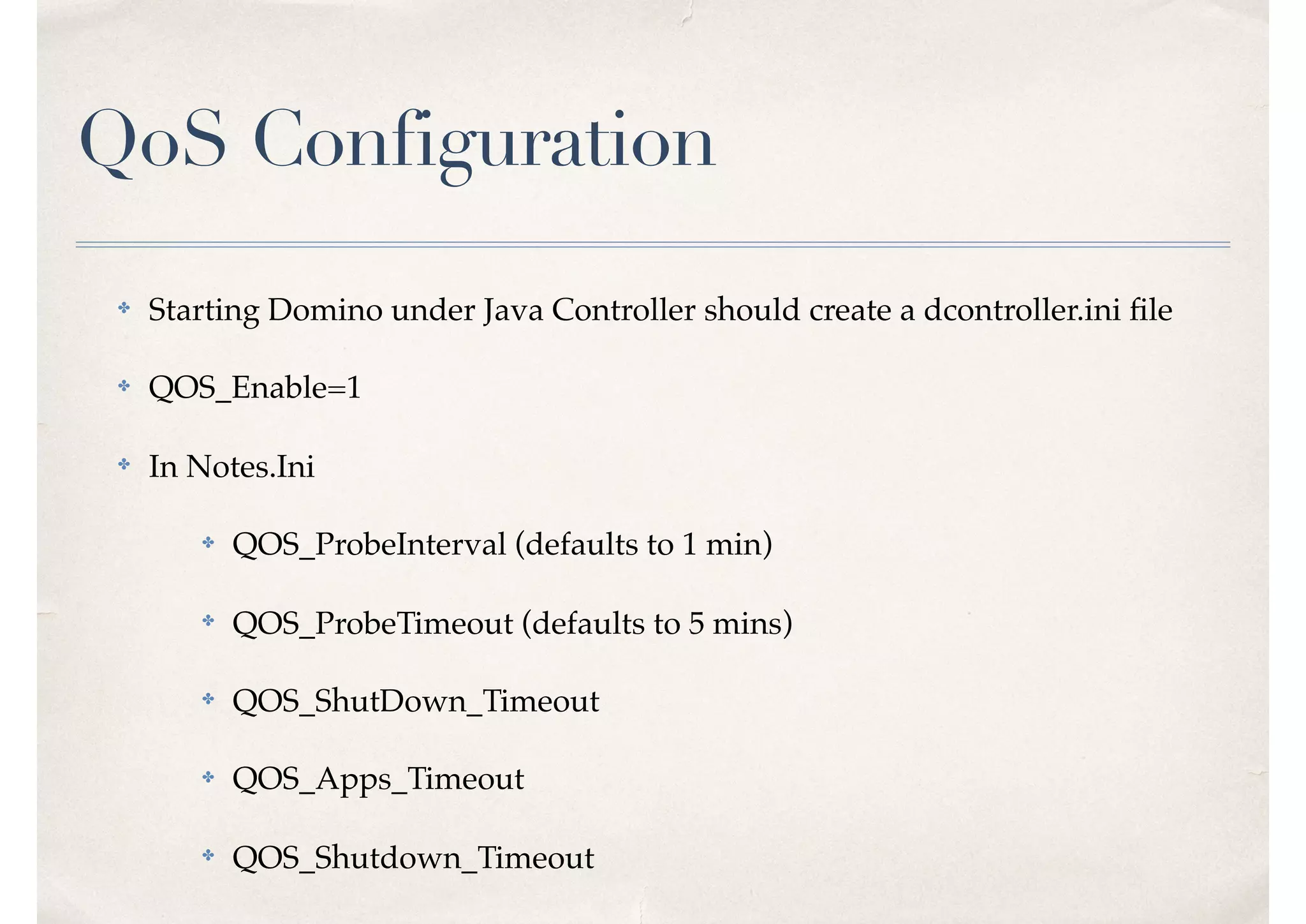 QoS Configuration
✤ Starting Domino under Java Controller should create a dcontroller.ini ﬁle
✤ QOS_Enable=1
✤ In Notes.Ini
✤ QOS_ProbeInterval (defaults to 1 min)
✤
QOS_ProbeTimeout (defaults to 5 mins)
✤ QOS_ShutDown_Timeout
✤ QOS_Apps_Timeout
✤ QOS_Shutdown_Timeout
 