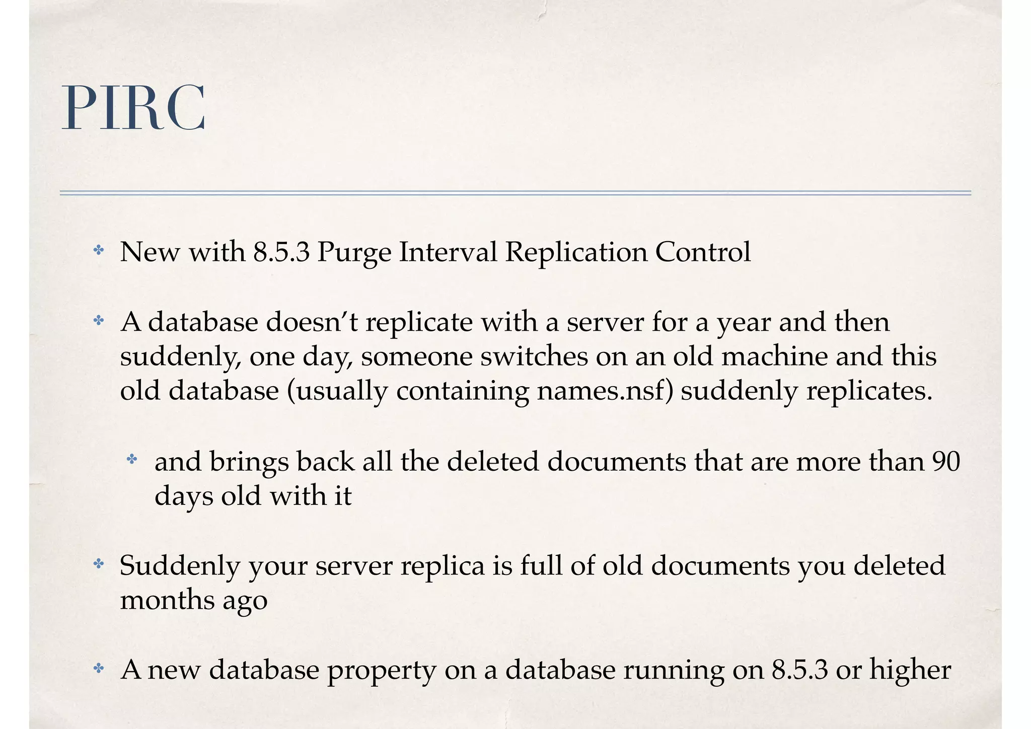 PIRC
✤ New with 8.5.3 Purge Interval Replication Control
✤ A database doesn’t replicate with a server for a year and then
suddenly, one day, someone switches on an old machine and this
old database (usually containing names.nsf) suddenly replicates.
✤ and brings back all the deleted documents that are more than 90
days old with it
✤ Suddenly your server replica is full of old documents you deleted
months ago
✤ A new database property on a database running on 8.5.3 or higher
 
