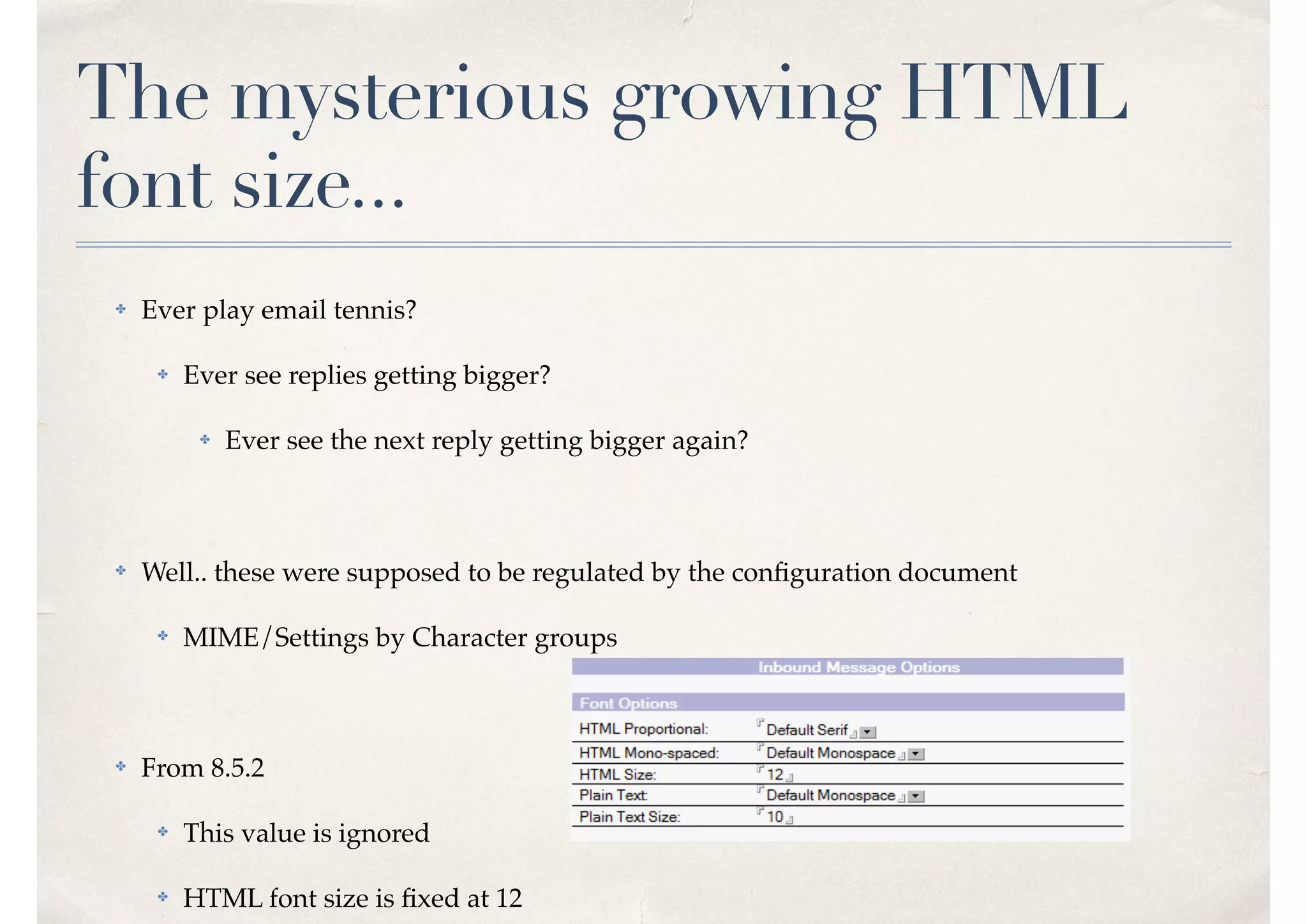 The mysterious growing HTML
font size...
✤ Ever play email tennis?
✤ Ever see replies getting bigger?
✤ Ever see the next reply getting bigger again?
✤ Well.. these were supposed to be regulated by the conﬁguration document
✤ MIME/Settings by Character groups
✤ From 8.5.2
✤ This value is ignored
✤ HTML font size is ﬁxed at 12
 