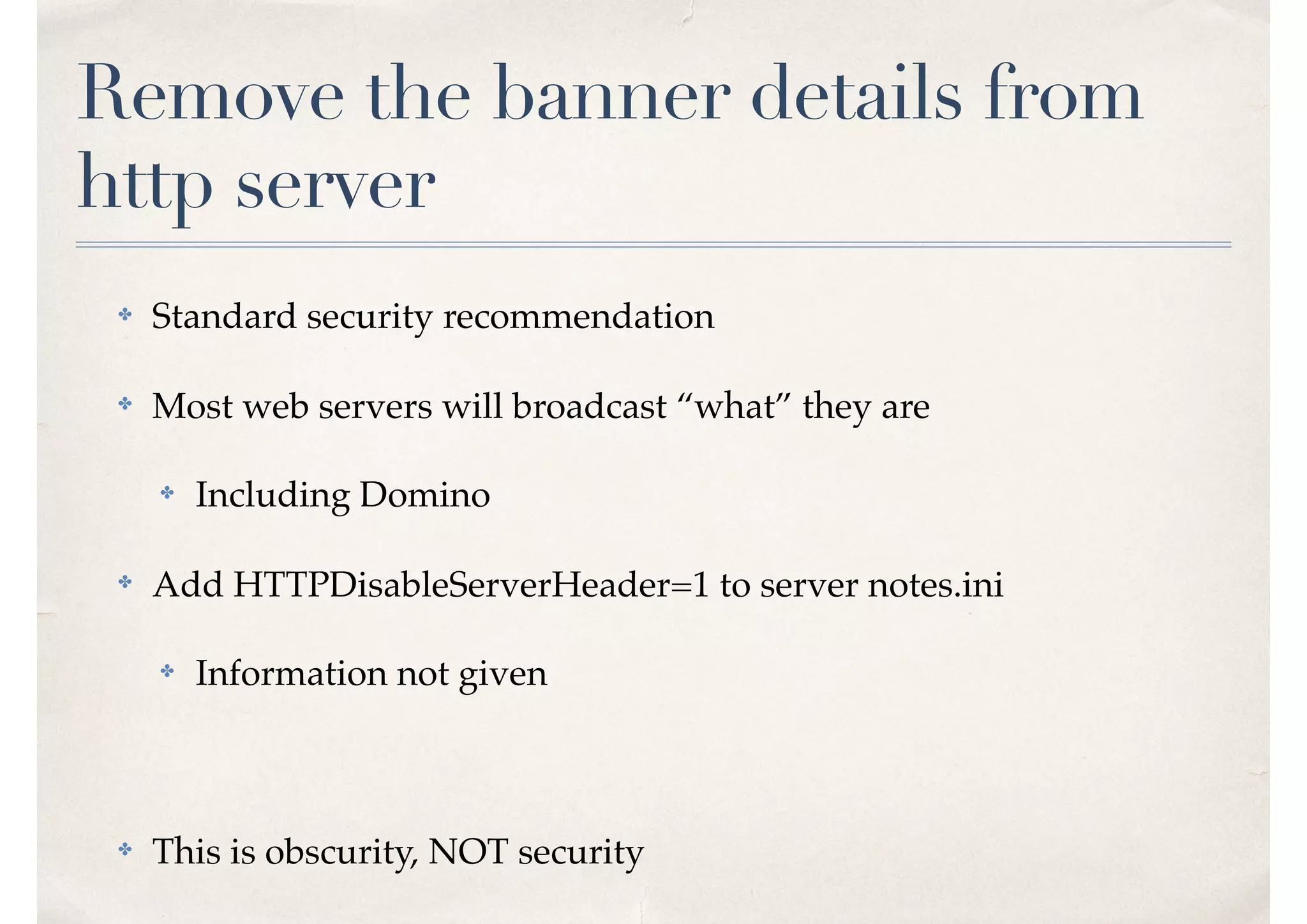 Remove the banner details from
http server
✤ Standard security recommendation
✤ Most web servers will broadcast “what” they are
✤ Including Domino
✤ Add HTTPDisableServerHeader=1 to server notes.ini
✤ Information not given
✤ This is obscurity, NOT security
 