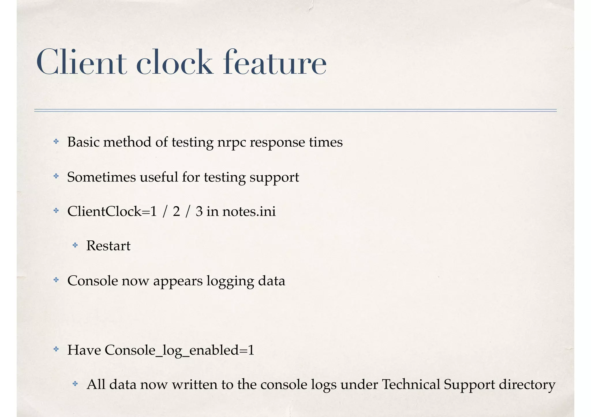 Client clock feature
✤ Basic method of testing nrpc response times
✤ Sometimes useful for testing support
✤ ClientClock=1 / 2 / 3 in notes.ini
✤ Restart
✤ Console now appears logging data
✤ Have Console_log_enabled=1
✤ All data now written to the console logs under Technical Support directory
 