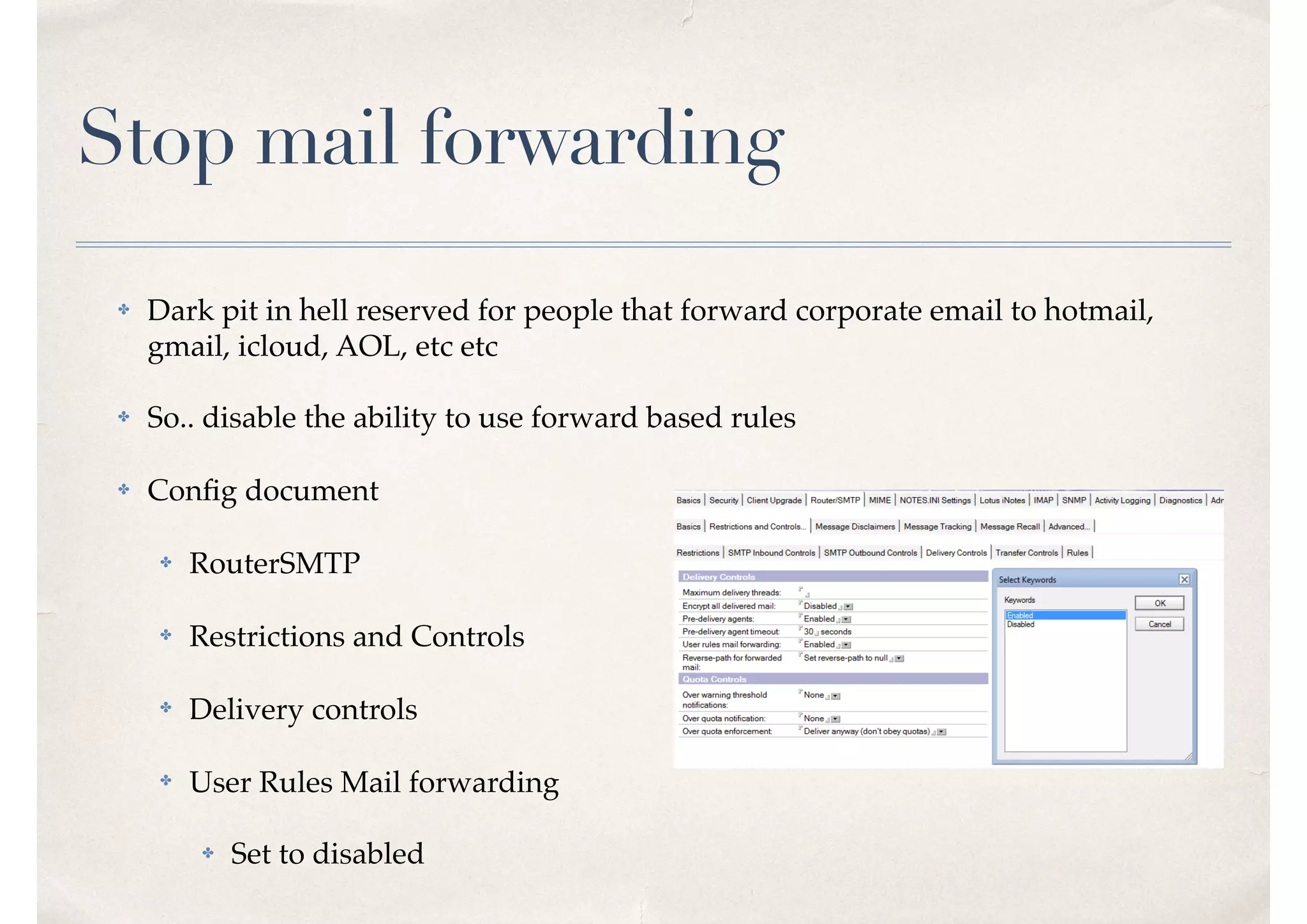Stop mail forwarding
✤ Dark pit in hell reserved for people that forward corporate email to hotmail,
gmail, icloud, AOL, etc etc
✤ So.. disable the ability to use forward based rules
✤ Conﬁg document
✤ RouterSMTP
✤ Restrictions and Controls
✤ Delivery controls
✤ User Rules Mail forwarding
✤ Set to disabled
 