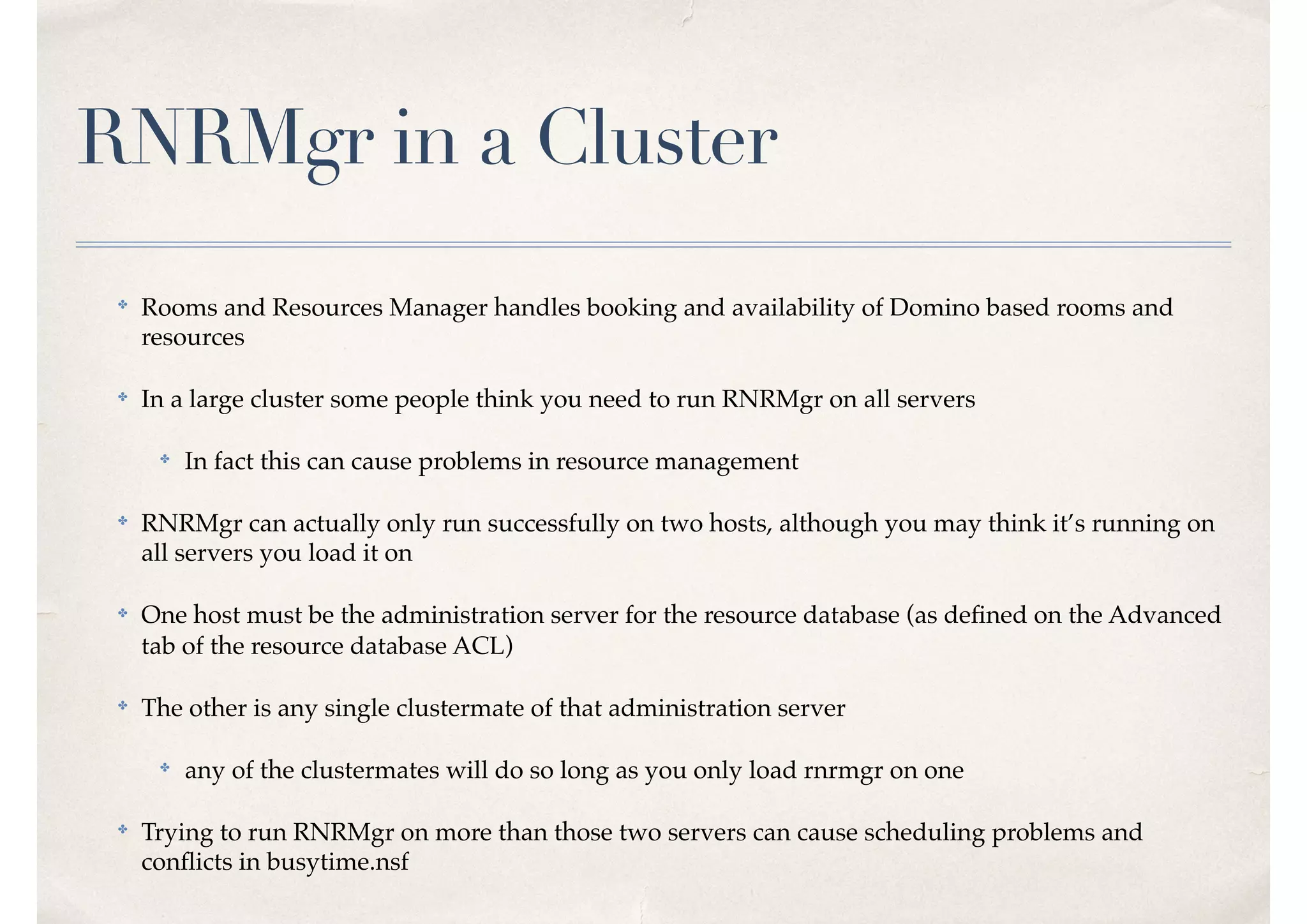 RNRMgr in a Cluster
✤
Rooms and Resources Manager handles booking and availability of Domino based rooms and
resources
✤ In a large cluster some people think you need to run RNRMgr on all servers
✤
In fact this can cause problems in resource management
✤
RNRMgr can actually only run successfully on two hosts, although you may think it’s running on
all servers you load it on
✤ One host must be the administration server for the resource database (as deﬁned on the Advanced
tab of the resource database ACL)
✤
The other is any single clustermate of that administration server
✤
any of the clustermates will do so long as you only load rnrmgr on one
✤
Trying to run RNRMgr on more than those two servers can cause scheduling problems and
conﬂicts in busytime.nsf
 