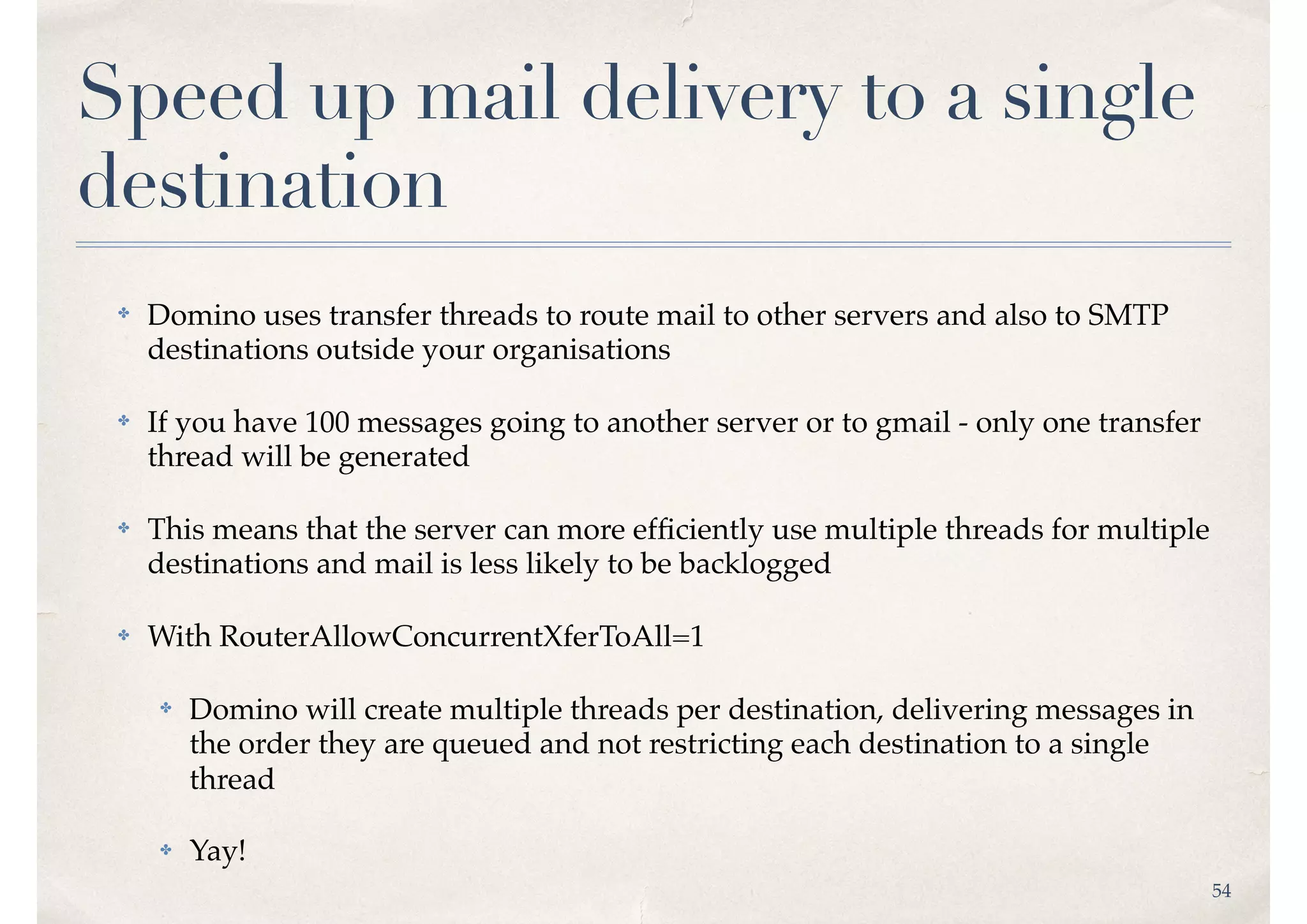 54
Speed up mail delivery to a single
destination
✤ Domino uses transfer threads to route mail to other servers and also to SMTP
destinations outside your organisations
✤ If you have 100 messages going to another server or to gmail - only one transfer
thread will be generated
✤ This means that the server can more efﬁciently use multiple threads for multiple
destinations and mail is less likely to be backlogged
✤ With RouterAllowConcurrentXferToAll=1
✤ Domino will create multiple threads per destination, delivering messages in
the order they are queued and not restricting each destination to a single
thread
✤ Yay!
 