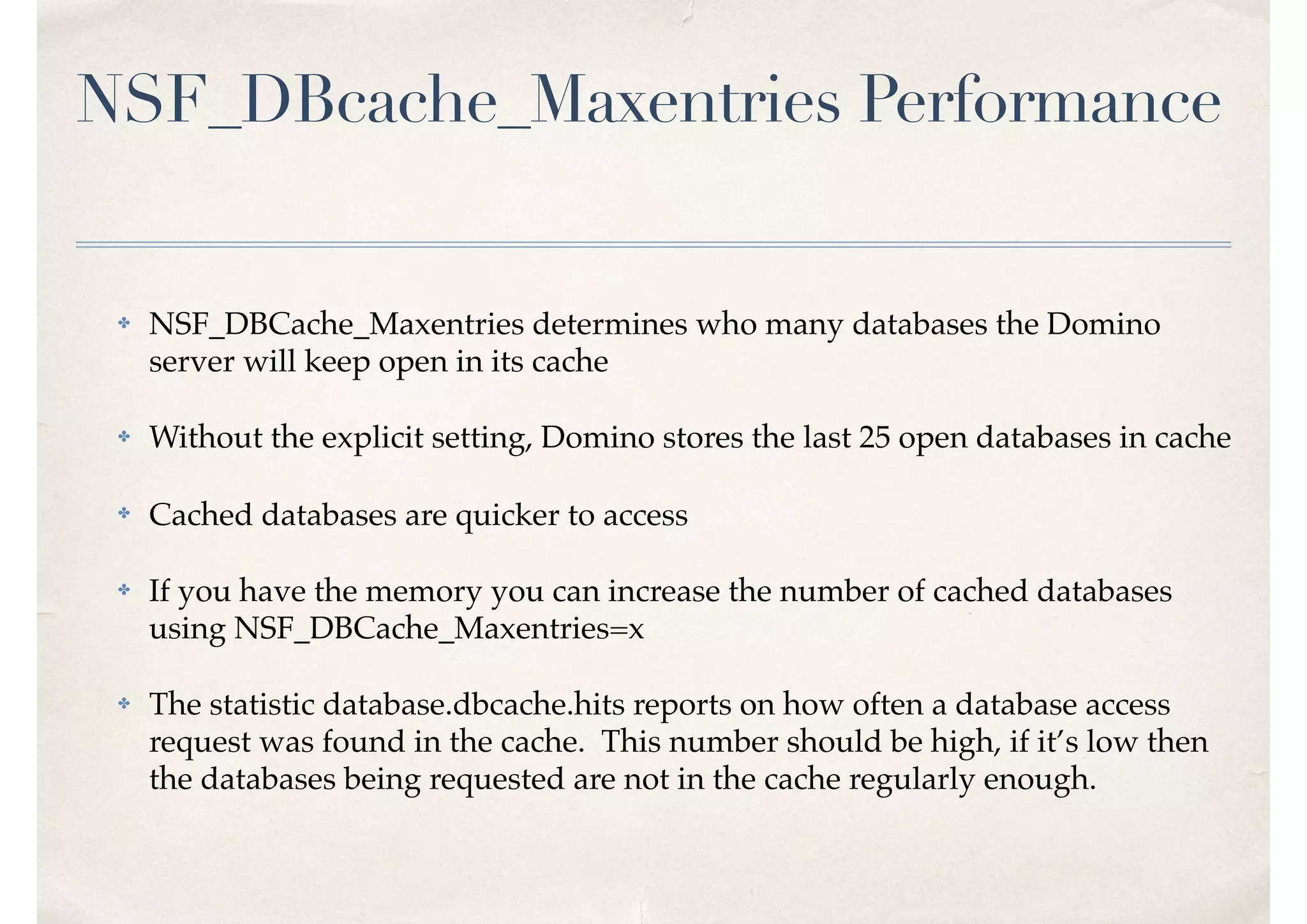 NSF_DBcache_Maxentries Performance
✤ NSF_DBCache_Maxentries determines who many databases the Domino
server will keep open in its cache
✤ Without the explicit setting, Domino stores the last 25 open databases in cache
✤ Cached databases are quicker to access
✤ If you have the memory you can increase the number of cached databases
using NSF_DBCache_Maxentries=x
✤ The statistic database.dbcache.hits reports on how often a database access
request was found in the cache. This number should be high, if it’s low then
the databases being requested are not in the cache regularly enough.
 