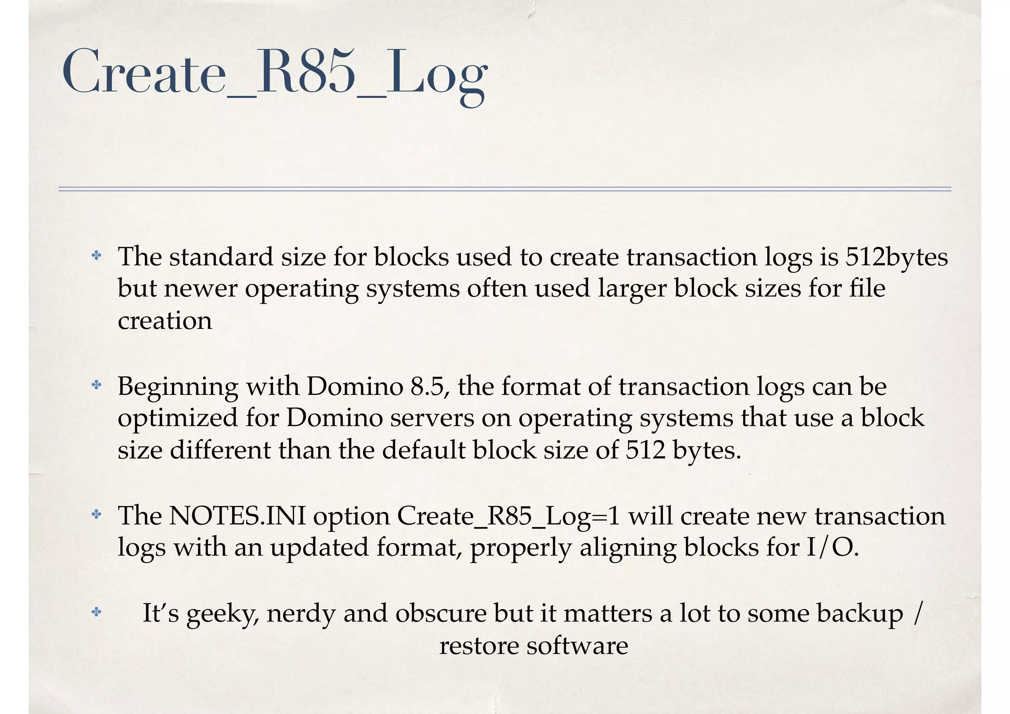 Create_R85_Log
✤ The standard size for blocks used to create transaction logs is 512bytes
but newer operating systems often used larger block sizes for ﬁle
creation
✤ Beginning with Domino 8.5, the format of transaction logs can be
optimized for Domino servers on operating systems that use a block
size different than the default block size of 512 bytes.
✤ The NOTES.INI option Create_R85_Log=1 will create new transaction
logs with an updated format, properly aligning blocks for I/O.
✤ It’s geeky, nerdy and obscure but it matters a lot to some backup /
restore software
 