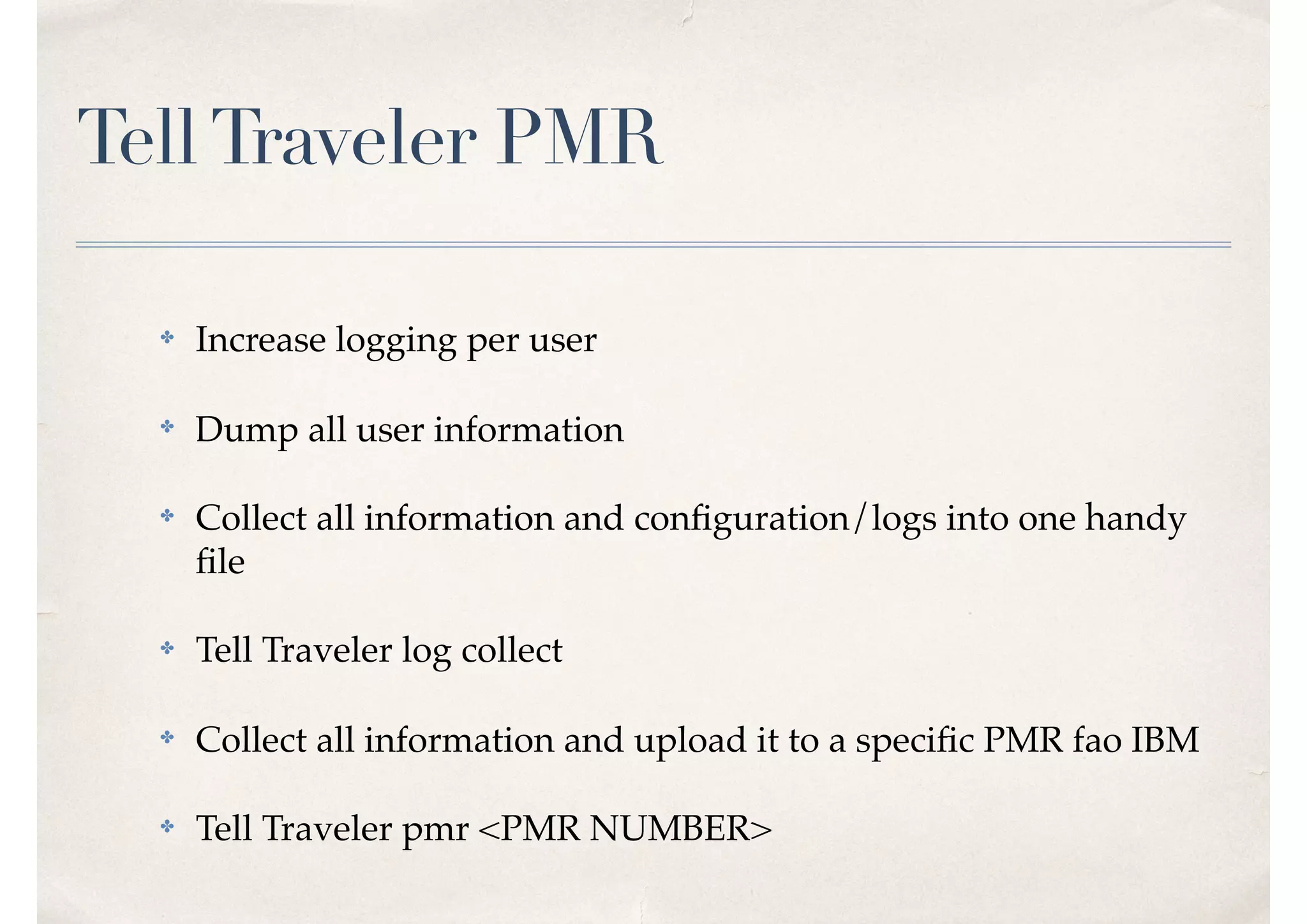 TellTraveler PMR
✤ Increase logging per user
✤ Dump all user information
✤ Collect all information and conﬁguration/logs into one handy
ﬁle
✤ Tell Traveler log collect
✤ Collect all information and upload it to a speciﬁc PMR fao IBM
✤ Tell Traveler pmr <PMR NUMBER>
 