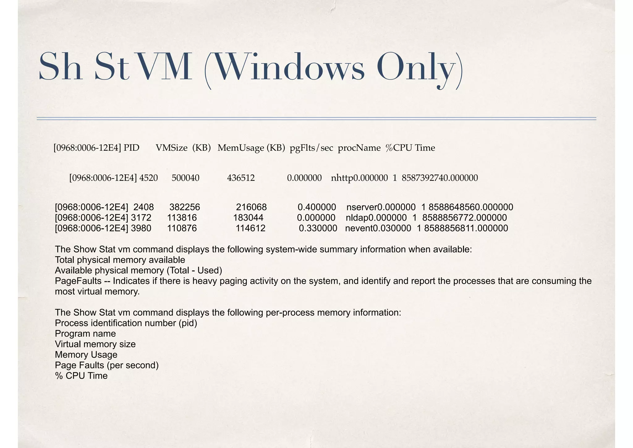 Sh StVM (Windows Only)
[0968:0006-12E4] PID VMSize (KB) MemUsage (KB) pgFlts/sec procName %CPU Time
[0968:0006-12E4] 4520 500040 436512 0.000000 nhttp0.000000 1 8587392740.000000
[0968:0006-12E4] 2408 382256 216068 0.400000 nserver0.000000 1 8588648560.000000
[0968:0006-12E4] 3172 113816 183044 0.000000 nldap0.000000 1 8588856772.000000
[0968:0006-12E4] 3980 110876 114612 0.330000 nevent0.030000 1 8588856811.000000
The Show Stat vm command displays the following system-wide summary information when available:
Total physical memory available
Available physical memory (Total - Used)
PageFaults -- Indicates if there is heavy paging activity on the system, and identify and report the processes that are consuming the
most virtual memory.
The Show Stat vm command displays the following per-process memory information:
Process identification number (pid)
Program name
Virtual memory size
Memory Usage
Page Faults (per second)
% CPU Time
 
