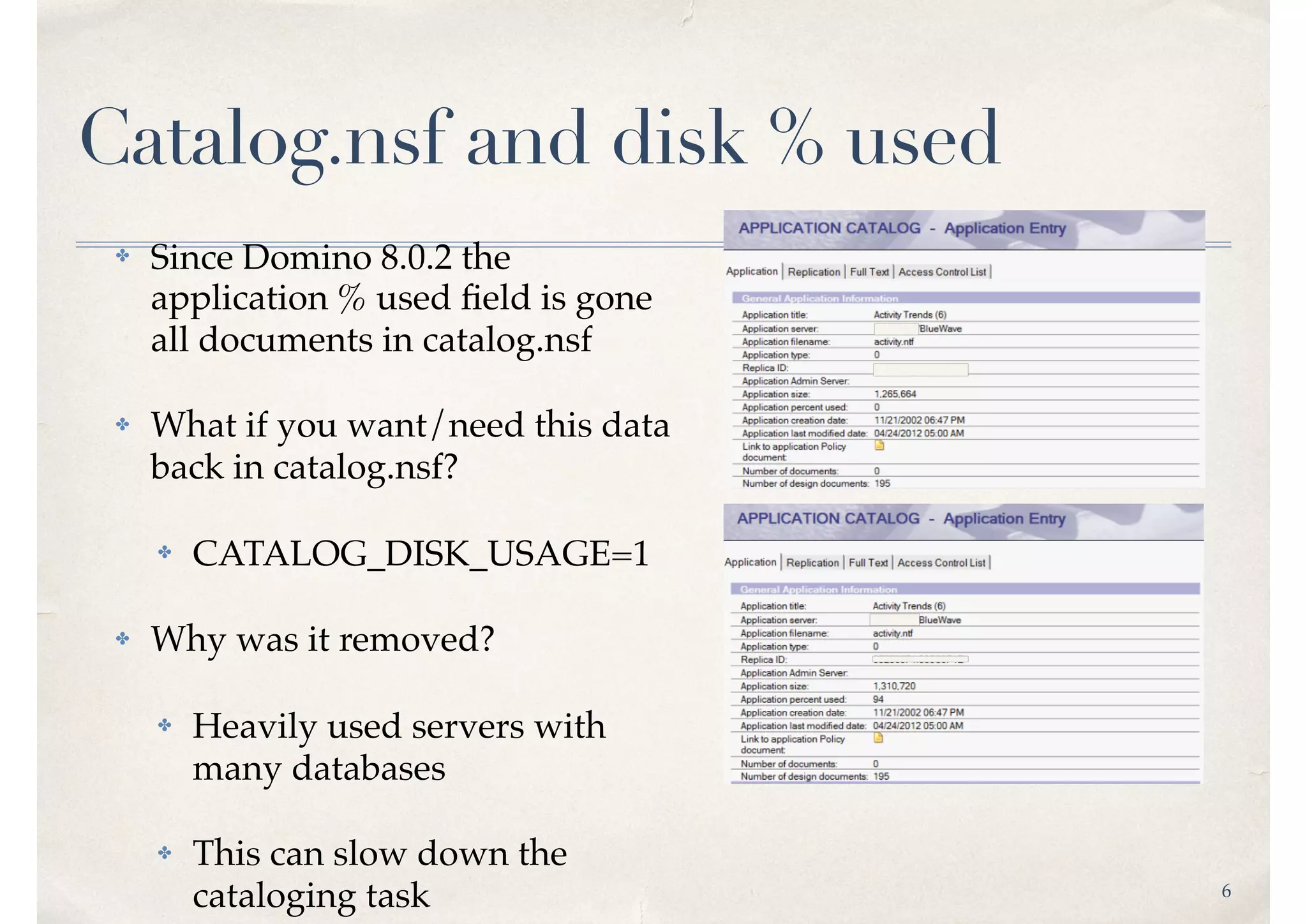 6
Catalog.nsf and disk % used
✤ Since Domino 8.0.2 the
application % used ﬁeld is gone
all documents in catalog.nsf
✤ What if you want/need this data
back in catalog.nsf?
✤ CATALOG_DISK_USAGE=1
✤ Why was it removed?
✤ Heavily used servers with
many databases
✤ This can slow down the
cataloging task
 