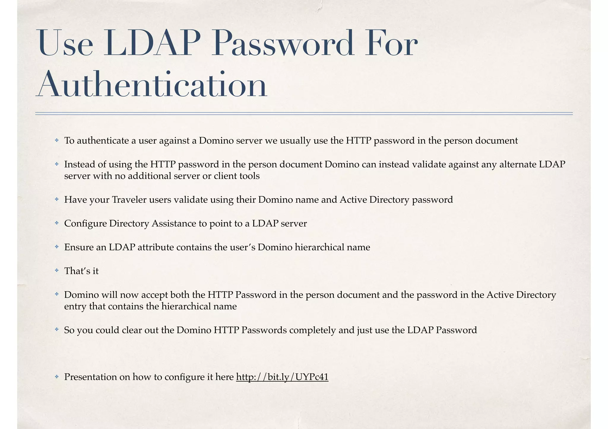 Use LDAP Password For
Authentication
✤ To authenticate a user against a Domino server we usually use the HTTP password in the person document
✤ Instead of using the HTTP password in the person document Domino can instead validate against any alternate LDAP
server with no additional server or client tools
✤ Have your Traveler users validate using their Domino name and Active Directory password
✤ Conﬁgure Directory Assistance to point to a LDAP server
✤ Ensure an LDAP attribute contains the user’s Domino hierarchical name
✤ That’s it
✤ Domino will now accept both the HTTP Password in the person document and the password in the Active Directory
entry that contains the hierarchical name
✤ So you could clear out the Domino HTTP Passwords completely and just use the LDAP Password
✤ Presentation on how to conﬁgure it here http://bit.ly/UYPc41
 