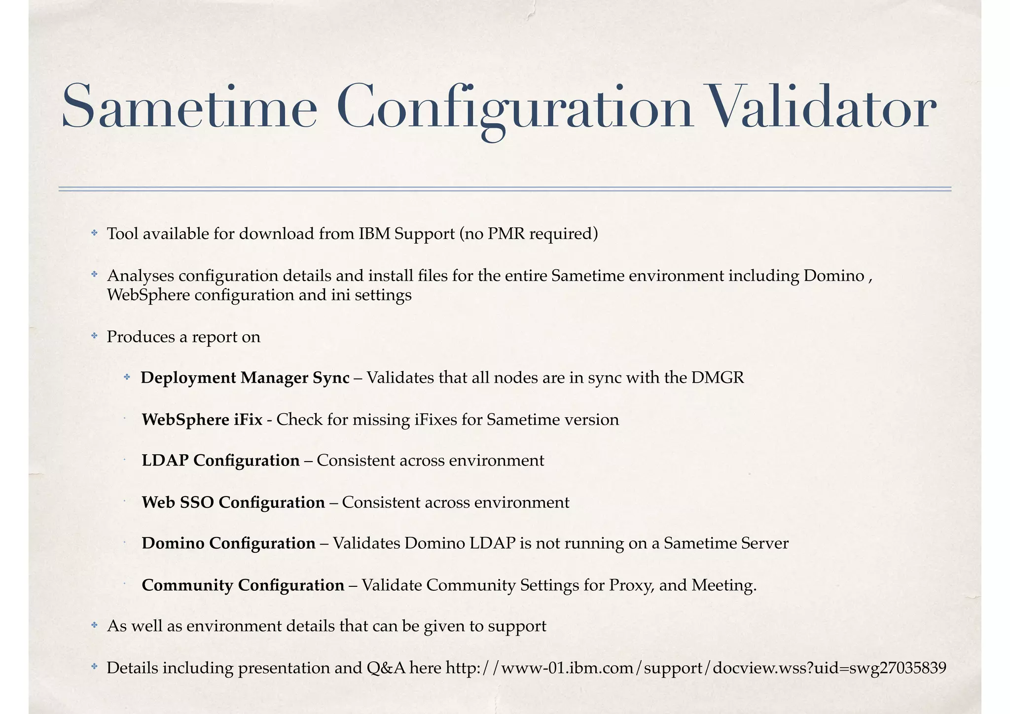 Sametime ConfigurationValidator
✤ Tool available for download from IBM Support (no PMR required)
✤
Analyses conﬁguration details and install ﬁles for the entire Sametime environment including Domino ,
WebSphere conﬁguration and ini settings
✤ Produces a report on
✤ Deployment Manager Sync – Validates that all nodes are in sync with the DMGR
✤
 
WebSphere iFix - Check for missing iFixes for Sametime version
✤
 
LDAP Conﬁguration – Consistent across environment
✤
 
Web SSO Conﬁguration – Consistent across environment
✤
 
Domino Conﬁguration – Validates Domino LDAP is not running on a Sametime Server
✤
 
Community Conﬁguration – Validate Community Settings for Proxy, and Meeting.
✤ As well as environment details that can be given to support
✤
Details including presentation and Q&A here http://www-01.ibm.com/support/docview.wss?uid=swg27035839
 