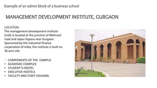 Example of an admin block of a business school
MANAGEMENT DEVELOPMENT INSTITUTE, GURGAON
LOCATION:
The management development institute
(mdi) is located at the junction of Mehrauli
road and Jaipur bypass near Gurgaon.
Sponsored by the industrial finance
corporation of India, the institute is built on
36 acre site.
⮚ COMPONENTS OF THE CAMPUS
• ACADEMIC COMPLEX
• STUDENT’S HOSTEL
• EXECUTIVE HOSTELS
• FACULTY AND STAFF HOUSING
 