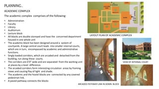 PLANNING…
ACADEMIC COMPLEX
The academic complex comprises of the following:
• Administration
• Faculty
• Library
• Auditorium
• Lecture block
• All blocks are double storeyed and have the concerned department
housed in one whole unit
• The academic block has been designed around a system of
courtyards. A large central court leads into smaller internal courts,
which are in turn, encompassed by academic and administrative
functions.
• Singly loaded corridors, which are arcaded and detached from the
building, run along these courts.
• The corridors are 6’0” wide and are separated from the working unit
at places by a level difference.
• The arcaded corridors form interesting circulation areas by framing
views and causing flay of light and shade.
• The academic and the hostel blocks are connected by any covered
pedestrian link.
• A paved pathway connects the blocks
LAYOUT PLAN OF ACADEMIC COMPLEX
VIEW OF INTERNAL COURT
ARCADED PATHWAY LINK IN ADMN. BLOCK
 